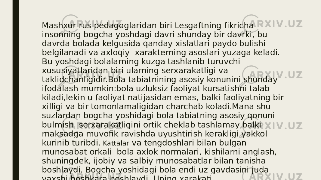 Mashxur rus pedagoglaridan biri Lesgaftning fikricha insonning bogcha yoshdagi davri shunday bir davrki, bu davrda bolada kelgusida qanday xislatlari paydo bulishi belgilanadi va axloqiy xarakterning asoslari yuzaga keladi. Bu yoshdagi bolalarning kuzga tashlanib turuvchi xususiyatlaridan biri ularning serxarakatligi va taklidchanligidir.Bola tabiatnining asosiy konunini shunday ifodalash mumkin:bola uzluksiz faoliyat kursatishni talab kiladi,lekin u faoliyat natijasidan emas, balki faoliyatning bir xilligi va bir tomonlamaligidan charchab koladi.Mana shu suzlardan bogcha yoshidagi bola tabiatning asosiy qonuni bulmish serxarakatligini ortik cheklab tashlamay,balki maksadga muvofik ravishda uyushtirish kerakligi yakkol kurinib turibdi. Kattalar va tengdoshlari bilan bulgan munosabat orkali bola axlok normalari, kishilarni anglash, shuningdek, ijobiy va salbiy munosabatlar bilan tanisha boshlaydi. Bogcha yoshidagi bola endi uz gavdasini juda yaxshi boshkara boshlaydi. Uning xarakati muvofiklashtirilgan xolda buladi. Bu davrda bolani nutqi. jadal rvojlana boshlaydi. 