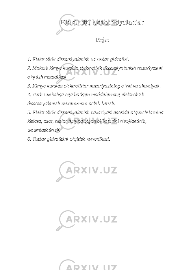 Elektrolitik dissotsiyalanish Reja: 1. Elektrolitik dissotsiyalanish va tuzlar gidrolizi. 2. Maktab kimyo kursida elektrolitik dissotsiyalanish nazariyasini o‘qitish metodikasi. 3. Kimyo kursida elektrolitlar nazariyasining o‘rni va ahamiyati. 4. Turli tuzilishga ega bo‘lgan moddalarning elektrolitik dissotsiyalanish mexanizmini ochib berish. 5. Elektrolitik dissotsiyalanish nazariyasi asosida o‘quvchilarning kislota, asos, tuzlar haqida olgan bilimlarini rivojlantirib, umumlashtirish. 6. Tuzlar gidrolizini o‘qitish metodikasi. 