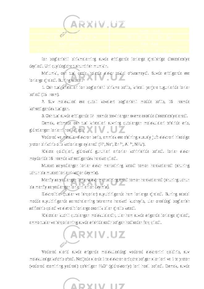 Ion bog&#39;lanishli birikmalarning suvda eritilganda ionlarga ajralishiga dissotsiatsiya deyiladi. Uni quyidagicha tushuntirish mumkin. Ma&#39;lumki, osh tuzi qattiq holatda elektr tokini o&#39;tkazmaydi. Suvda eritilganda esa ionlarga ajraladi. Buning sababi: 1. Osh tuzi kristallari ion bog&#39;lanishli birikma bo&#39;lib, kristall panjara tugunlarida ionlar bo&#39;ladi (15- rasm). 2. Suv molekulasi esa qutbli kovalent bog&#39;lanishli modda bo&#39;lib, 16- rasmda ko&#39;rsatilgandek tuzilgan. 3. Osh tuzi suvda eritilganda 17- rasmda tasvirlangan sxema asosida dissotsiatsiyalanadi. Demak, eritmada osh tuzi kristallari suvning qutblangan molekulalari ta&#39;sirida erib, gidratlangan ionlarni hosil qiladi. Vodorod va metallar elektron berib, ammiak esa o&#39;zining xususiy juft elektroni hisobiga proton biriktirib olib kationlarga aylanadi (H + , Na + , Zn 2+ , Al 3+ , NH 4 + ). Kislota qoldiqlari, gidroksid guruhlari anionlar ko&#39;rinishida bo&#39;ladi. Ionlar elektr maydonida 18- rasmda ko&#39;rsatilgandek harakat qiladi. Musbat zaryadlangan ionlar elektr manbaining katodi tomon harakatlanadi (shuning uchun biz musbat ionlarni kation deymiz). Manfiy zaryadlangan ionlar elektr manbaining anodi tomon harakatlanadi (shuning uchun biz manfiy zaryadlangan ionlarni anion deymiz). Elektrolitlar (tuzlar va ishqorlar) suyultirilganda ham ionlarga ajraladi. Buning sababi modda suyultirilganda zarrachalarning tebranma harakati kuchayib, ular orasidagi bog&#39;lanish zaiflashib qoladi va eletrolit ionlarga osonlik bilan ajralib ketadi. Kislotalar kuchli qutblangan molekulalardir, ular ham suvda eriganda ionlarga ajraladi, ammo tuzlar va ishqorlarning suvda erishida sodir bo&#39;lgan hodisadan farq qiladi. Vodorod xlorid suvda eriganda molekulasidagi vodorod elektronini qoldirib, suv molekulasiga ko&#39;chib o&#39;tadi. Natijada xlorda 1 ta elektron ortiqcha bo&#39;lgan xlor ioni va 1 ta proton ( vodorod atomining yadrosi ) qo &#39; shilgan H 3 O + ( gidroksoniy ) ioni hosil bo &#39; ladi . Demak, suvda 