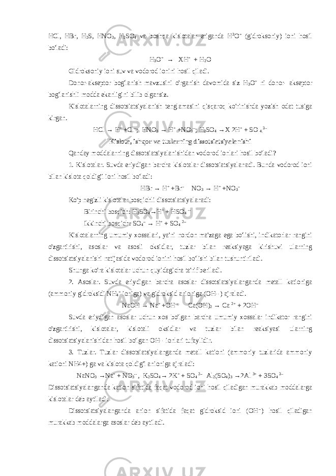 HCl, HBr, H 2 S, HNO 3 , H 2 SO 4 va boshqa kislotalar eriganda H 3 O + (gidroksoniy) ioni hosil bo&#39;ladi: H 3 O + → XH + + H 2 O Gidroksoniy ioni suv va vodorod ionini hosil qiladi. Donor-akseptor bog&#39;lanish mavzusini o&#39;rganish davomida siz H 3 O + ni donor- akseptor bog&#39;lanishli modda ekanligini bilib olgansiz. Kislotalarning dissotsiatsiyalanish tenglamasini qisqaroq ko&#39;rinishda yozish odat tusiga kirgan. HCl → H + +Cl -- ; HNO 3 → H + +NO 3 -- ; H 2 SO 4 →X 2H + + SO 4. 2-- Kislota, ishqor va tuzlarning dissotsiatsiyalanishi Qanday moddalarning dissotsiatsiyalanishidan vodorod ionlari hosil bo&#39;ladi? 1. Kislotalar. Suvda eriydigan barcha kislotalar dissotsiatsiyalanadi. Bunda vodorod ioni bilan kislota qoldig&#39;i ioni hosil bo&#39;ladi: HBr → H + +Br -- NO 3 → H + +NO 3 -- Ko&#39;p negizli kislotalar bosqichli dissotsiatsiyalanadi: Birinchi bosqich: H 2 SO 4 →H + + HSO 4 -- Ikkinchi bosqich: SO 4 -- → H + + SO 4 2-- Kislotalarning umumiy xossalari, ya&#39;ni nordon ma&#39;zaga ega bo&#39;lishi, indikatorlar rangini o&#39;zgartirishi, asoslar va asosli oksidlar, tuzlar bilan reaksiyaga kirishuvi ularning dissotsiatsiyalanishi natijasida vodorod ionini hosil bo&#39;lishi bilan tushuntiriladi. Shunga ko&#39;ra kislotalar uchun quyidagicha ta&#39;rif beriladi. 2. Asoslar. Suvda eriydigan barcha asoslar dissotsiatsiyalanganda metall kationiga (ammoniy gidroksidi NH 4 + ioniga) va gidroksid anioniga (OH--) ajraladi. NaOH → Na + +OH -- Ca(OH) 2 → Ca 2+ + 2OH -- Suvda eriydigan asoslar uchun xos bo&#39;lgan barcha umumiy xossalar indikator rangini o&#39;zgartirishi, kislotalar, kislotali oksidlar va tuzlar bilan reaksiyasi ularning dissotsiatsiyalanishidan hosil bo&#39;lgan OH-- ionlari tufaylidir. 3. Tuzlar. Tuzlar dissotsiatsiyalanganda metall kationi (ammoniy tuzlarida ammoniy kationi NH4+) ga va kislota qoldig&#39;i anioniga ajraladi: NaNO 3 → Na + + NO 3 -- , K 2 SO 4 → 2K + + SO 4 2-- Al 2 (SO 4 ) 3 →2Al 3+ + 3SO 4 2-- Dissotsiatsiyalanganda kation sifatida faqat vodorod ioni hosil qiladigan murakkab moddalarga kislotalar deb aytiladi. Dissotsiatsiyalanganda anion sifatida faqat gidroksid ioni (OH -- ) hosil qiladigan murakkab moddalarga asoslar deb aytiladi. 