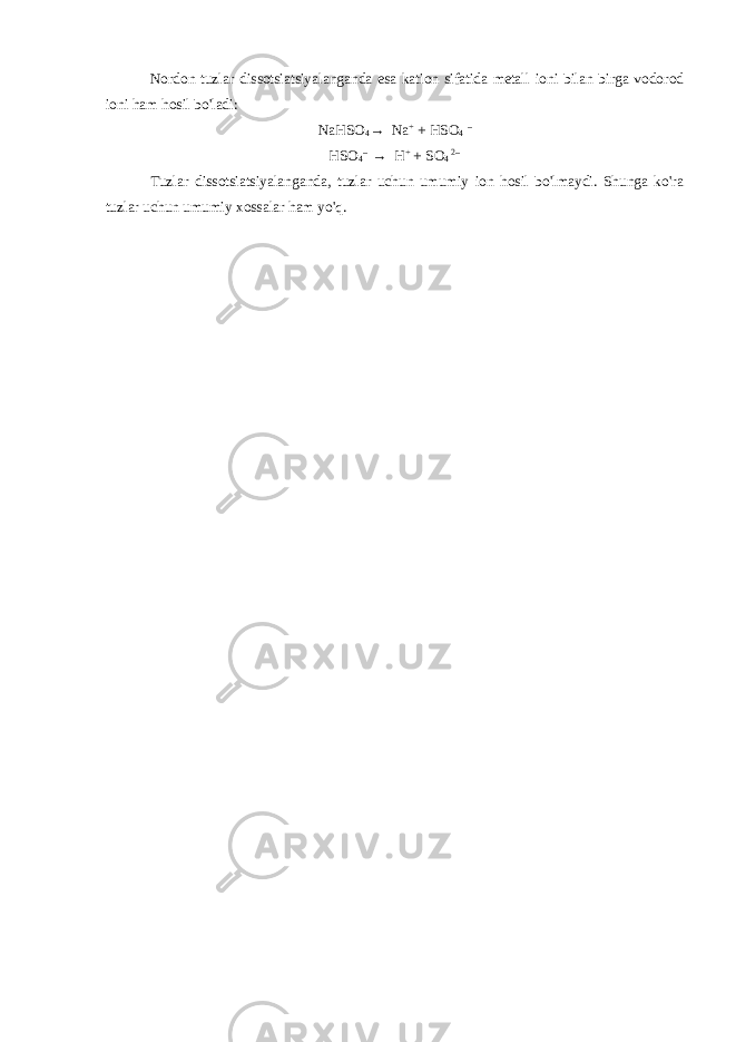 Nordon tuzlar dissotsiatsiyalanganda esa kation sifatida metall ioni bilan birga vodorod ioni ham hosil bo&#39;ladi: NaHSO 4 → Na + + HSO 4 – HSO 4 -- → H + + SO 4 2-- Tuzlar dissotsiatsiyalanganda, tuzlar uchun umumiy ion hosil bo&#39;lmaydi. Shunga ko&#39;ra tuzlar uchun umumiy xossalar ham yo&#39;q. 