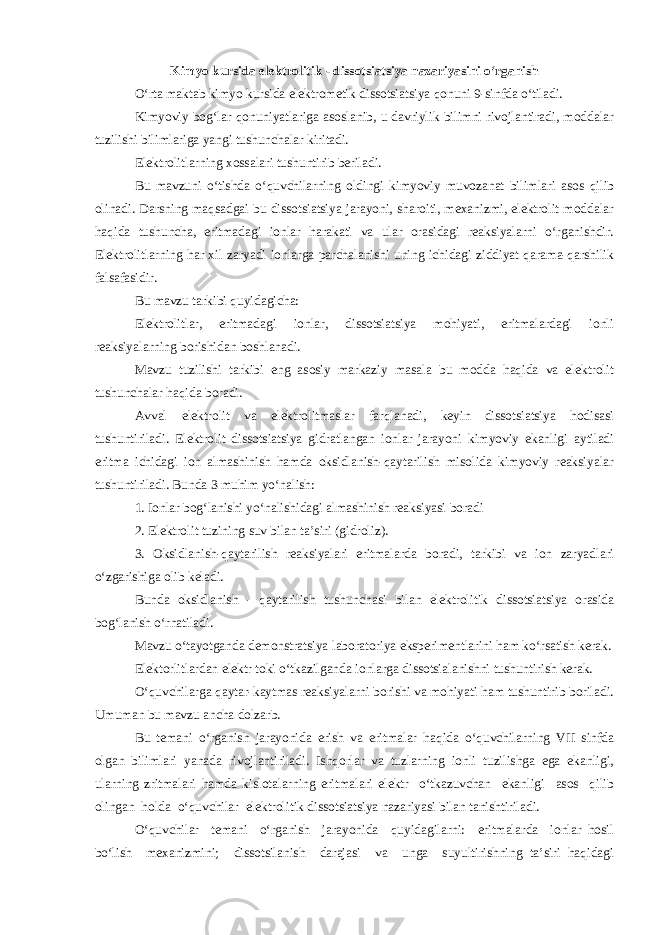 Kimyo kursida elektrolitik - dissotsiatsiya nazariyasini o‘rganish O‘rta maktab kimyo kursida elektrometik dissotsiatsiya qonuni 9-sinfda o‘tiladi. Kimyoviy bog‘lar qonuniyatlariga asoslanib, u davriylik bilimni rivojlantiradi, moddalar tuzilishi bilimlariga yangi tushunchalar kiritadi. Elektrolitlarning xossalari tushuntirib beriladi. Bu mavzuni o‘tishda o‘quvchilarning oldingi kimyoviy muvozanat bilimlari asos qilib olinadi. Darsning maqsadgai bu dissotsiatsiya jarayoni, sharoiti, mexanizmi, elektrolit moddalar haqida tushuncha, eritmadagi ionlar harakati va ular orasidagi reaksiyalarni o‘rganishdir. Elektrolitlarning har xil zaryadi ionlarga parchalanishi uning ichidagi ziddiyat qarama-qarshilik falsafasidir. Bu mavzu tarkibi quyidagicha: Elektrolitlar, eritmadagi ionlar, dissotsiatsiya mohiyati, eritmalardagi ionli reaksiyalarning borishidan boshlanadi. Mavzu tuzilishi tarkibi eng asosiy markaziy masala bu modda haqida va elektrolit tushunchalar haqida boradi. Avval elektrolit va elektrolitmaslar farqlanadi, keyin dissotsiatsiya hodisasi tushuntiriladi. Elektrolit dissotsiatsiya gidratlangan ionlar jarayoni kimyoviy ekanligi aytiladi eritma ichidagi ion almashinish hamda oksidlanish-qaytarilish misolida kimyoviy reaksiyalar tushuntiriladi. Bunda 3 muhim yo‘nalish: 1. Ionlar bog‘lanishi yo‘nalishidagi almashinish reaksiyasi boradi 2. Elektrolit tuzining suv bilan ta’siri (gidroliz). 3. Oksidlanish-qaytarilish reaksiyalari eritmalarda boradi, tarkibi va ion zaryadlari o‘zgarishiga olib keladi. Bunda oksidlanish - qaytarilish tushunchasi bilan elektrolitik dissotsiatsiya orasida bog‘lanish o‘rnatiladi. Mavzu o‘tayotganda demonstratsiya laboratoriya eksperimentlarini ham ko‘rsatish kerak. Elektorlitlardan elektr toki o‘tkazilganda ionlarga dissotsialanishni tushuntirish kerak. O‘quvchilarga qaytar-kaytmas reaksiyalarni borishi va mohiyati ham tushuntirib boriladi. Umuman bu mavzu ancha dolzarb. Bu temani o‘rganish jarayonida erish va eritmalar haqida o‘quvchilarning VII sinfda olgan bilimlari yanada rivojlantiriladi. Ishqorlar va tuzlarning ionli tuzilishga ega ekanligi, ularning zritmalari hamda kislotalarning eritmalari elektr o‘tkazuvchan ekanligi asos qilib olingan holda o‘quvchilar elektrolitik dissotsiatsiya nazariyasi bilan tanishtiriladi. O‘quvchilar temani o‘rganish jarayonida quyidagilarni: eritmalarda ionlar hosil bo‘lish mexanizmini; dissotsilanish darajasi va unga suyultirishning ta’siri haqidagi 