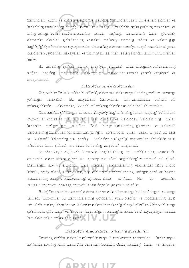 tushunchani; kuchli va kuchsiz elektrolitlar hakidagi tushunchani; ayni bir element atomlari va ionlarining xossalaridagi farqni; elektrolitlar orasidagi almashinish reaksiyasining mexanizmi va uning oxiriga borish shart-sharoitlarini; ionitlar haqidagi tushunchani; tuzlar gidrolizi; elementlar oksidlari gidratlarining xossalari markaziy atomniig radiusi va valentligiga bog‘liqligini; eritmalar va suyuqlanmalar elektrolizi; elektron nazariya nuqtai nazaridan olganda oksidlanish-qaytarilish reaksiyalari va ularning almashinish reaksiyalaridan farqini bilib olishlari lozim. Bu temaning ayniqsa muhim ahamiyati shundaki, unda anorganik birikmalarning sinflari haqidagi ma’lumotlar elektron-ion tasavvurlar asosida yanada kengayadi va chuqurlashadi. Elektrolitlar va elektrolitmaslar O‘quvchilar fizika kursidan biladilarki, elektr toki elektr zaryadlarining ma’lum tomonga yo‘nalgan harakatidir. Bu zaryadlarni tashuvchilar turli zarrachalar: birinchi xil o‘tkazgichlarda — elektronlar, ikkinchi xil o‘tkazgichlarda esa ionlar bo‘lishi mumkin. Dars boshida qilinadigan suhbatda kimyoviy bog‘lanishning turlari haqidagi bo‘limlarni o‘quvchilar xotirasiga tushirish zarur. Ular oksidlar va kislorodsiz kislotalarning tuzlari ionlardan tuzilganligini biladilar. Endi bunga oksidlarning gidratlari va kislorodli kislotalarning tuzlari ham ionlardan tuzilganligini qo‘shimcha qilish kerak. U yoki bu asos va kislorodli kislotaning tuzi qanday ionlardan tuzilganligi o‘quvchilar ishtirokida ba’zi misollarda tahlil qilinadi, murakkab ionlarning zaryadlari aniqlanadi. Shundan keyin o‘qituvchi kimyoviy bog‘lanishning turi moddalarning xossalarida, chunonchi elektr o‘tkazuvchanlikda qanday aks etishi to‘g‘risidagi muammoni hal qiladi. Distillangan suv va eruvchan tuzlar, asoslar va kislotalarning vakillaridan natriy xlorid kristali, natriy xlorid, sulfat kislota, o‘yuvchi natriy eritmalarining, so‘ngra qand va boshqa moddalarning elektr o‘tkazuvchanligi tajribada sinab ko‘riladi. Har bir tekshirish natijasini o‘qituvchi doskaga, o‘quvchilar esa daftarlariga yozib boradilar. Bu tajribalardan moddalarni elektrolitlar va elektrolitmaslarga bo‘linadi degan xulosaga kelinadi. Uquvchilar bu tushunchalarning qoidalarini yozib oladilar va moddalarning faqat uch sinfi: tuzlar, ishqorlar va kislotalar elektrolitlar ekanligini qayd qiladilar. Uqituvchi bunga qo‘shimcha qilib tuzlar va ishqorlar faqat erigan holatdagina emas, balki suyuqlangan holatda ham elektr tokini o‘tkazishini aytadi . Elektrolitik dissotsiatsiya. Ionlarning gidratlanishi Darsning vazifasi elektrolit eritmasida zaryadli xarakatchan zarrachalar — ionlar paydo bo‘lishida suvning rolini tushuntirib berishdan iboratdir. Qattiq holatdagi tuzlar va ishqorlar 