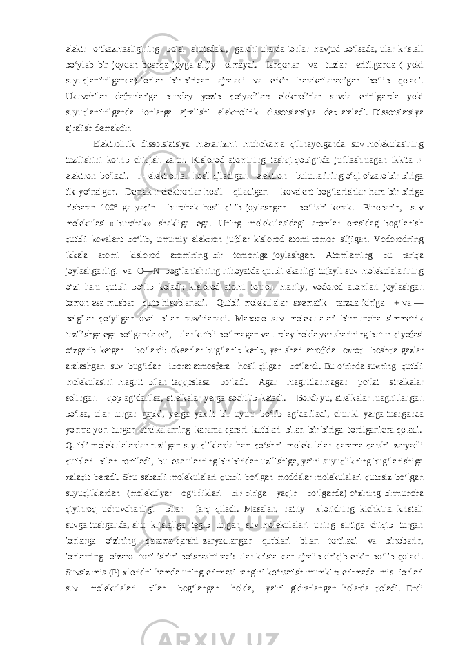 elektr o‘tkazmasligining boisi shutsdaki, garchi ularda ionlar mavjud bo‘lsada, ular kristall bo‘ylab bir joydan boshqa joyga siljiy olmaydi. Ishqorlar va tuzlar eritilganda ( yoki suyuqlantirilganda) ionlar bir-biridan ajraladi va erkin harakatlanadigan bo‘lib qoladi. Ukuvchilar daftarlariga bunday yozib qo‘yadilar: elektrolitlar suvda eritilganda yoki suyuqlantirilganda ionlarga ajralishi elektrolitik dissotsiatsiya deb ataladi. Dissotsiatsiya ajralish demakdir. Elektrolitik dissotsiatsiya mexanizmi muhokama qilinayotganda suv molekulasining tuzilishini ko‘rib chiqish zarur. Kislorod atomining tashqi qobig‘ida juftlashmagan ikkita r- elektron bo‘ladi. r - elektronlar hosil qiladigan elektron bulutlarining o‘qi o‘zaro bir-biriga tik yo‘nalgan. Demak r-elektronlar hosil qiladigan kovalent bog‘lanishlar ham bir-biriga nisbatan 100° ga yaqin burchak hosil qilib joylashgan bo‘lishi kerak. Binobarin, suv molekulasi « burchak» shakliga ega. Uning molekulasidagi atomlar orasidagi bog‘lanish qutbli kovalent bo‘lib, umumiy elektron juftlar kislorod atomi tomon siljigan. Vodorodning ikkala atomi kislorod atomining bir tomoniga joylashgan. Atomlarning bu tariqa joylashganligi va O—N bog‘lanishning nihoyatda qutbli ekanligi tufayli suv molekulalarining o‘zi ham qutbli bo‘lib koladi: kislorod atomi tomon manfiy, vodorod atomlari joylashgan tomon esa musbat qutb hisoblanadi. Qutbli molekulalar sxematik tarzda ichiga + va — belgilar qo‘yilgan oval bilan tasvirlanadi. Mabodo suv molekulalari birmuncha simmetrik tuzilishga ega bo‘lganda edi, ular kutbli bo‘lmagan va unday holda yer sharining butun qiyofasi o‘zgarib ketgan bo‘lardi: okeanlar bug‘lanib ketib, yer shari atrofida ozroq boshqa gazlar aralashgan suv bug‘idan iborat atmosfera hosil qilgan bo‘lardi. Bu o‘rinda suvning qutbli molekulasini magnit bilan taqqoslasa bo‘ladi. Agar magnitlanmagan po‘lat strelkalar solingan qop ag‘darilsa, strelkalar yerga sochilib ketadi. Bordi-yu, strelkalar magnitlangan bo‘lsa, ular turgan gapki, yerga yaxlit bir uyum bo‘lib ag‘dariladi, chunki yerga tushganda yonma-yon turgan strelkalarning karama-qarshi kutblari bilan bir-biriga tortilganicha qoladi. Qutbli molekulalardan tuzilgan suyuqliklarda ham qo‘shni molekulalar qarama-qarshi zaryadli qutblari bilan tortiladi, bu esa ularning bir-biridan uzilishiga, ya’ni suyuqlikning bug‘lanishiga xalaqit beradi. Shu sababli molekulalari qutbli bo‘lgan moddalar molekulalari qutbsiz bo‘lgan suyuqliklardan (molekulyar og‘irliklari bir-biriga yaqin bo‘lganda) o‘zining birmuncha qiyinroq uchuvchanligi bilan farq qiladi. Masalan, natriy xloridning kichkina kristali suvga tushganda, shu kristallga tegib turgan suv molekulalari uning sirtiga chiqib turgan ionlarga o‘zining qarama-qarshi zaryadlangan qutblari bilan tortiladi va binobarin, ionlarning o‘zaro tortilishini bo‘shashtiradi: ular kristalldan ajralib chiqib erkin bo‘lib qoladi. Suvsiz mis (P)-xloridni hamda uning eritmasi rangini ko‘rsatish mumkin: eritmada mis ionlari suv molekulalari bilan bog‘langan holda, ya’ni gidratlangan holatda qoladi. Endi 