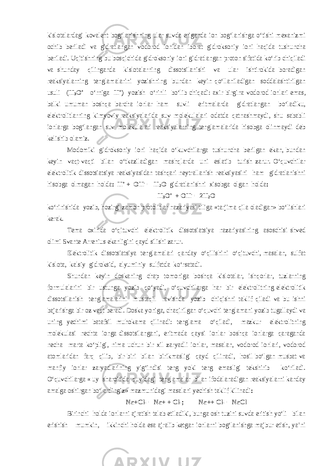 kislotalardagi kovalent bog‘lanishning ular suvda eriganda ion bog‘lanishga o‘tishi mexanizmi ochib beriladi va gidratlangan vodorod ionidan iborat gidroksoniy ioni haqida tushuncha beriladi. Uqitishning bu bosqichida gidroksoniy ioni gidratlangan proton sifatida ko‘rib chiqiladi va shunday qilinganda kislotalarning dissotsilanishi va ular ishtirokida boradigan reaksiyalarning tenglamalarini yozishning bundan keyin qo‘llaniladigan soddalashtirilgan usuli (Н 3 О + o‘rniga Н + ) yozish o‘rinli bo‘lib chiqadi: axir birgina vodorod ionlari emas, balki umuman boshqa barcha ionlar ham suvli eritmalarda gidratlangan bo‘ladiku, elektrolitlarning kimyoviy reaksiyalarida suv molekulalari odatda qatnashmaydi, shu sababli ionlarga bog‘langan suv molekulalari reaksiyalarning tenglamalarida hisobga olinmaydi deb kelishib olamiz. Modomiki gidroksoniy ioni haqida o‘kuvchilarga tushuncha berilgan ekan, bundan keyin vaqt-vaqti bilan o‘tkaziladigan mashqlarda uni eslatib turish zarur. O‘quvchilar elektrolitik dissotsiatsiya reaksiyasidan tashqari neytrallanish reaksiyasini ham gidratlanishni hisobga olmagan holda : Н + + ОН - = Н 2 О gidratlanishni xisobga olgan holda : Н 3 О + + ОН - = 2Н 2 О ko‘rinishida yozib, hozirgi zamon protolitlar nazariyasi tiliga «tarjima qila oladigan» bo‘lishlari kerak. Tema oxirida o‘qituvchi elektrolitik dissotsiatsiya nazariyasining asoschisi shved olimi Svante Arrenius ekanligini qayd silishi zarur. Elektrolitik dissotsiatsiya tenglamalari qanday o‘qilishini o‘qituvchi, masalan, sulfat kislota, kalsiy gidroksid, alyuminiy sulfatda ko‘rsatadi. Shundan keyin doskaning chap tomoniga boshqa kislotalar, ishqorlar, tuzlarning formulalarini bir ustunga yozib qo‘yadi, o‘quvchilarga har bir elektrolitning elektrolitik dissotsilanish tenglamalarini mustaqil ravishda yozib chiqishni taklif qiladi va bu ishni bajarishga bir oz vaqt beradi. Doska yoniga, chaqirilgan o‘quvchi tenglamani yozib tugallaydi va uning yechimi batafsil muhokama qilinadi: tenglama o‘qiladi, mazkur elektrolitning molekulasi nechta ionga dissotsilangani, eritmada qaysi ionlar boshqa ionlarga qaraganda necha marta ko‘pligi, nima uchun bir xil zaryadli ionlar, masalan, vodorod ionlari, vodorod atomlaridan farq qilib, bir-biri bilan birikmasligi qayd qilinadi, hosil bo‘lgan musbat va manfiy ionlar zaryadlarining yig‘indisi teng yoki teng emasligi tekshirib ko‘riladi. O‘quvchilarga « uy sharoitida quyidagi tenglamalar bilan ifodalanadigan reaksiyalarni kanday amalga oshirgan bo‘lardingiz» mazmunidagi masalani yechish taklif kilinadi : Nа+Сl- = Nа+ + Сl-; Nа++ Сl- = NаСl Birinchi holda ionlarni ajratish talab etiladiki, bunga osh tuzini suvda eritish yo‘li bilan erishish mumkin, ikkinchi holda esa ajralib ketgan ionlarni bog‘lanishga majbur etish, ya’ni 