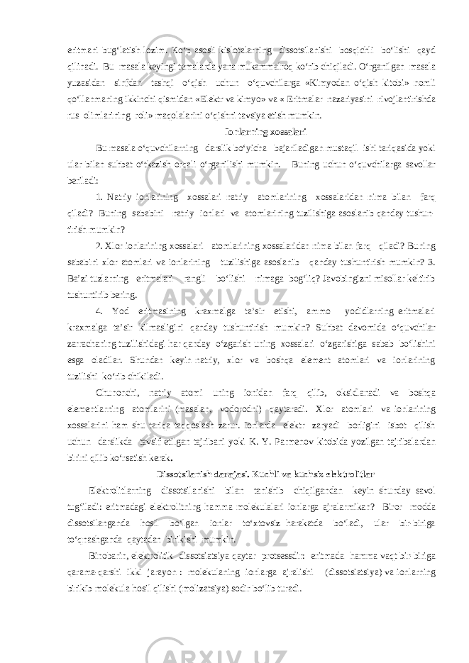 eritmani bug‘latish lozim. Ko‘p asosli kislotalarning dissotsilanishi bosqichli bo‘lishi qayd qilinadi. Bu masala keyingi temalarda yana mukammalroq ko‘rib chiqiladi. O‘rganilgan masala yuzasidan sinfdan tashqi o‘qish uchun o‘quvchilarga «Kimyodan o‘qish kitobi» nomli qo‘llanmaning ikkinchi qismidan «Elektr va kimyo» va « Eritmalar nazariyasini rivojlantirishda rus olimlarining roli» maqolalarini o‘qishni tavsiya etish mumkin. Ionlarning xossalari Bu masala o‘quvchilarning darslik bo‘yicha bajariladigan mustaqil ishi tariqasida yoki ular bilan suhbat o‘tkazish orqali o‘rganilishi mumkin. Buning uchun o‘quvchilarga savollar beriladi: 1. Natriy ionlarining xossalari natriy atomlarining xossalaridan nima bilan farq qiladi? Buning sababini natriy ionlari va atomlarining tuzilishiga asoslanib qanday tushun- tirish mumkin? 2. Xlor ionlarining xossalari atomlarining xossalaridan nima bilan farq qiladi? Buning sababini xlor atomlari va ionlarining tuzilishiga asoslanib qanday tushuntirish mumkin? 3. Ba’zi tuzlarning eritmalari rangli bo‘lishi nimaga bog‘liq? Javobingizni misollar keltirib tushuntirib bering. 4. Yod eritmasining kraxmalga ta’sir etishi, ammo yodidlarning eritmalari kraxmalga ta’sir kilmasligini qanday tushuntirish mumkin? Suhbat davomida o‘quvchilar zarrachaning tuzilishidagi har qanday o‘zgarish uning xossalari o‘zgarishiga sabab bo‘lishini esga oladilar. Shundan keyin natriy, xlor va boshqa element atomlari va ionlarining tuzilishi ko‘rib chikiladi. Chunonchi, natriy atomi uning ionidan farq qilib, oksidlanadi va boshqa elementlarning atomlarini (masalan, vodorodni) qaytaradi. Xlor atomlari va ionlarining xossalarini ham shu tariqa taqqoslash zarur. Ionlarda elektr zaryadi borligini isbot qilish uchun darslikda tavsif etilgan tajribani yoki K. Y. Parmenov kitobida yozilgan tajribalardan birini qilib ko‘rsatish kerak . Dissotsilanish darajasi. Kuchli va kuchsiz elektrolitlar Elektrolitlarning dissotsilanishi bilan tanishib chiqilgandan keyin shunday savol tug‘iladi: eritmadagi elektrolitning hamma molekulalari ionlarga ajralarmikan? Biror modda dissotsilanganda hosil bo‘lgan ionlar to‘xtovsiz harakatda bo‘ladi, ular bir-biriga to‘qnashganda qaytadan birikishi mumkin. Binobarin, elektrolitik dissotsiatsiya qaytar protsessdir: eritmada hamma vaqt bir-biriga qarama-qarshi ikki jarayon : molekulaning ionlarga ajralishi (dissotsiatsiya) va ionlarning birikib molekula hosil qilishi (molizatsiya) sodir bo‘lib turadi. 