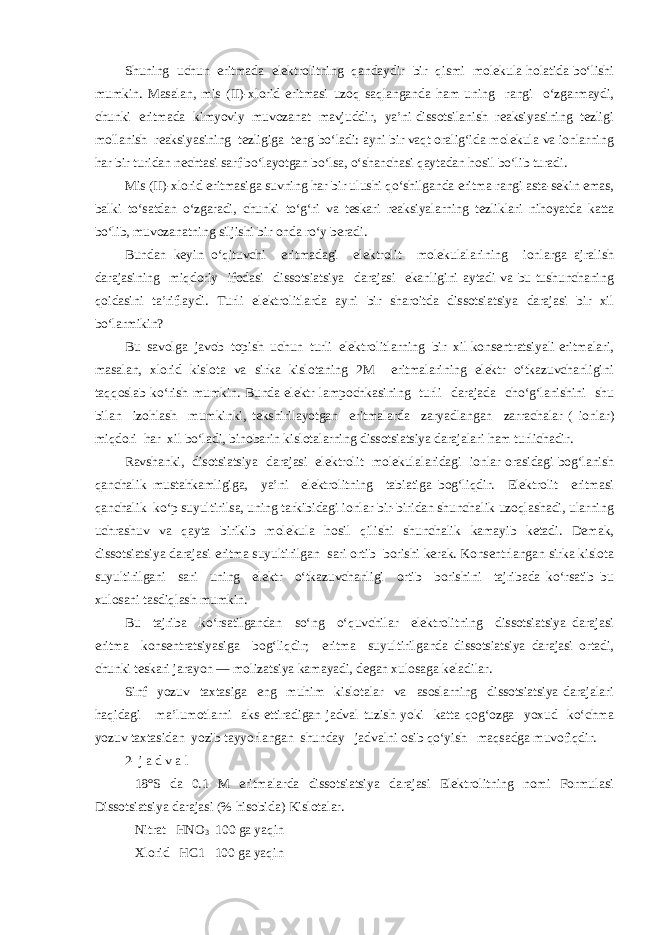 Shuning uchun eritmada elektrolitning qandaydir bir qismi molekula holatida bo‘lishi mumkin. Masalan, mis (II)-xlorid eritmasi uzoq saqlanganda ham uning rangi o‘zgarmaydi, chunki eritmada kimyoviy muvozanat mavjuddir, ya’ni dissotsilanish reaksiyasining tezligi mollanish reaksiyasining tezligiga teng bo‘ladi: ayni bir vaqt oralig‘ida molekula va ionlarning har bir turidan nechtasi sarf bo‘layotgan bo‘lsa, o‘shanchasi qaytadan hosil bo‘lib turadi. Mis (II)-xlorid eritmasiga suvning har bir ulushi qo‘shilganda eritma rangi asta-sekin emas, balki to‘satdan o‘zgaradi, chunki to‘g‘ri va teskari reaksiyalarning tezliklari nihoyatda katta bo‘lib, muvozanatning siljishi bir onda ro‘y beradi. Bundan keyin o‘qituvchi eritmadagi elektrolit molekulalarining ionlarga ajralish darajasining miqdoriy ifodasi dissotsiatsiya darajasi ekanligini aytadi va bu tushunchaning qoidasini ta’riflaydi. Turli elektrolitlarda ayni bir sharoitda dissotsiatsiya darajasi bir xil bo‘larmikin? Bu savolga javob topish uchun turli elektrolitlarning bir xil konsentratsiyali eritmalari, masalan, xlorid kislota va sirka kislotaning 2M eritmalarining elektr o‘tkazuvchanligini taqqoslab ko‘rish mumkin. Bunda elektr lampochkasining turli darajada cho‘g‘lanishini shu bilan izohlash mumkinki, tekshirilayotgan eritmalarda zaryadlangan zarrachalar ( ionlar) miqdori har xil bo‘ladi, binobarin kislotalarning dissotsiatsiya darajalari ham turlichadir. Ravshanki, disotsiatsiya darajasi elektrolit molekulalaridagi ionlar orasidagi bog‘lanish qanchalik mustahkamligiga, ya’ni elektrolitning tabiatiga bog‘liqdir. Elektrolit eritmasi qanchalik ko‘p suyultirilsa, uning tarkibidagi ionlar bir-biridan shunchalik uzoqlashadi, ularning uchrashuv va qayta birikib molekula hosil qilishi shunchalik kamayib ketadi. Demak, dissotsiatsiya darajasi eritma suyultirilgan sari ortib borishi kerak. Konsentrlangan sirka kislota suyultirilgani sari uning elektr o‘tkazuvchanligi ortib borishini tajribada ko‘rsatib bu xulosani tasdiqlash mumkin. Bu tajriba ko‘rsatilgandan so‘ng o‘quvchilar elektrolitning dissotsiatsiya darajasi eritma konsentratsiyasiga bog‘liqdir; eritma suyultirilganda dissotsiatsiya darajasi ortadi, chunki teskari jarayon — molizatsiya kamayadi, degan xulosaga keladilar. Sinf yozuv taxtasiga eng muhim kislotalar va asoslarning dissotsiatsiya darajalari haqidagi ma’lumotlarni aks ettiradigan jadval tuzish yoki katta qog‘ozga yoxud ko‘chma yozuv taxtasidan yozib tayyorlangan shunday jadvalni osib qo‘yish maqsadga muvofiqdir. 2- j a d v a l 18°S da 0.1 M eritmalarda dissotsiatsiya darajasi Elektrolitning nomi Formulasi Dissotsiatsiya darajasi (% hisobida) Kislotalar. Nitrat НNО 3 100 ga yaqin Xlorid НС1 100 ga yaqin 