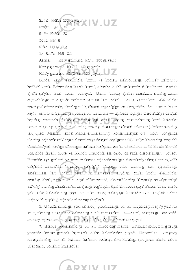 Sulfat Н 2 SO 4 100 ga yaqin Fosfat Н 3 Р0 4 20 Sulfit Н 2 SO 3 20 ftorid НF 8 Sirka Н(Н 3 С 2 О 2 ) 1,4 Sulfid Н 2 S 0.1 Asoslar Kaliy gidroksid КОН 100 ga yaqin Natriy gidroksid NаОН 100 ga yaqin Kalsiy gidroksid Са(ОН) 3 100 ga yaqin Bundan keyin elektrolitlar kuchli va kuchsiz elektrolitlarga bo‘linishi tushuntirib berilishi kerak. Ba’zan darsliklarda kuchli, o‘rtacha kuchli va kuchsiz elektrolitlarni alohida ajratib qo‘yish kabi hollar uchraydi. Ularni bunday ajratish asossizdir, shuning uchun o‘quvchilarga bu to‘g‘rida ma’lumot bermasa ham bo‘ladi. Hozirgi zamon kuchli elektrolitlar nazariyasi eritmalarda, ularning to‘liq dissotsilanganligiga asoslanganidir. Shu tushunchadan keyin keltirib chiqariladigan boshqa bir tushuncha — tajribada topilgan dissotsiatsiya darajasi haqidagi tushuncha fizikaviy ma’noga ega emas. Keyingi tushunchaning kuchli kislotalar uchun miqdoriy qimmatlari ularning nazariy hisoblangan dissotsilanish darajalaridan butunlay farq qiladi. Masalan, :sulfat kislota eritmalarining konsentratsiyasi 0,1 mol/l bo‘lganda ularning tajribada aniklangan dissotsiatsiya darajasi deyilganda 60% sulfat kislotaning bosqichli dissotsiatsiyasi hisobga olinmagan bo‘ladi: haqiqatda esa bu eritmalarda sulfat kislota birinchi bosqichda deyarli 100% va ikkinchi bosqichda esa ozroq darajada dissotsilangan bo‘ladi. Yuqorida aytilganlarni va o‘rta maktabda tajribada topilgan dissotsiatsiya darajalarining kelib chiqishini tushuntirish imkoniyati yo‘qligini hisobga olib, ularning son qiymatlariga asoslanmasa ham bo‘ladi. Deyarli hamma yaxshi eriydigan tuzlar kuchli elektrolitlar qatoriga kiradi, nihoyat shuni qayd qilish zarurki, elektrolitlarning kimyoviy reaksiyalardagi aktivligi ularning dissotsilanish darajasiga bog‘liqdir. Ayni bir modda qaysi kislota bilan, xlorid yoki sirka kislotalarning qaysi biri bilan tezroq reaksiyaga kirishadi? Buni aniqlash uchun o‘qituvchi quyidagi tajribalarni namoyish qiladi: 1. U ikkita silindrga yoki kattaroq probirkalarga bir xil miqdordagi magniy yoki rux solib, ularning biriga xlorid kislotaning 2. n li eritmasidan 15—20 ml, boshqasiga esa xuddi shunday hajmda, shunday konsentratsiyali sirka kislota eritmasidan quyadi. 2. Boshqa ikkita silindrga bir xil mikdordagi marmar bo‘laklari solib, uning ustiga yuqorida ko‘rsatilganidek hajmlarda o‘sha kislotalardan quyadi. Uquvchilar kimyoviy reaksiyalarning har xil tezlikda borishini reaksiya sirka kislotaga qaraganda xlorid kislota bilan tezroq borishini kuzatadilar. 