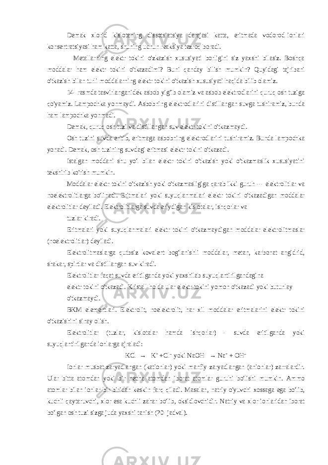 Demak xlorid kislotaning dissotsiatsiya darajasi katta, eritmada vodorod ionlari konsentratsiyasi ham katta, shuning uchun reaksiya tezroq boradi. Metallarning elektr tokini o&#39;zkazish xususiyati borligini siz yaxshi bilasiz. Boshqa moddalar ham elektr tokini o&#39;tkazadimi? Buni qanday bilish mumkin? Quyidagi tajribani o&#39;tkazish bilan turli moddalarning elektr tokini o&#39;tkazish xususiyati haqida bilib olamiz. 14- rasmda tasvirlanganidek asbob yig&#39;ib olamiz va asbob elektrodlarini quruq osh tuziga qo&#39;yamiz. Lampochka yonmaydi. Asbobning elektrodlarini distillangan suvga tushiramiz, bunda ham lampochka yonmadi. Demak, quruq osh tuzi va distillangan suv elektr tokini o&#39;tkazmaydi. Osh tuzini suvda eritib, eritmaga asbobning elektrodlarini tushiramiz. Bunda lampochka yonadi. Demak, osh tuzining suvdagi eritmasi elektr tokini o&#39;tkazadi. Istalgan moddani shu yo&#39;l bilan elektr tokini o&#39;tkazish yoki o&#39;tkazmaslik xususiyatini tekshirib ko&#39;rish mumkin. Moddalar elektr tokini o&#39;tkazish yoki o&#39;tkazmasligiga qarab ikki guruh --- elektrolitlar va noelektrolitlarga bo&#39;linadi. Eritmalari yoki suyuqlanmalari elektr tokini o&#39;tkazadigan moddalar elek trolitlar deyiladi. Elektrolitlarga suvda eriydigan kislotalar, ishqorlar va tuzlar kiradi. Eritmalari yoki suyuqlanmalari elektr tokini o&#39;tkazmaydigan moddalar elektrolitmaslar (noelektrolitlar) deyiladi. Elektrolitmaslarga qutbsiz kovalent bog&#39;lanishli moddalar, metan, karbonat angidrid, shakar, spirtlar va distillangan suv kiradi. Elektrolitlar faqat suvda eritilganda yoki yaxshilab suyuqlantirilgandagina elektr tokini o&#39;tkazadi. Kristall holda ular elektr tokini yomon o&#39;tkazadi yoki butunlay o&#39;tkazmaydi. BKM elementlari. Elektrolit, noelektrolit, har xil moddalar eritmalarini elektr tokini o&#39;tkazishini sinay olish. Elektrolitlar (tuzlar, kislotalar hamda ishqorlar) - suvda eritilganda yoki suyuqlantirilganda ionlarga ajraladi: KCl → K + +Cl -- yoki NaOH → Na + + OH -- Ionlar musbat zaryadlangan (kationlar) yoki manfiy zaryadlangan (anionlar) zarralardir. Ular bitta atomdan yoki bir necha atomdan iborat atomlar guruhi bo&#39;lishi mumkin. Ammo atomlar bilan ionlar bir-biridan keskin farq qiladi. Masalan, natriy o&#39;yuvchi xossaga ega bo&#39;lib, kuchli qaytaruvchi, xlor esa kuchli zahar bo&#39;lib, oksidlovchidir. Natriy va xlor ionlaridan iborat bo&#39;lgan osh tuzi sizga juda yaxshi tanish (20- jadval). 