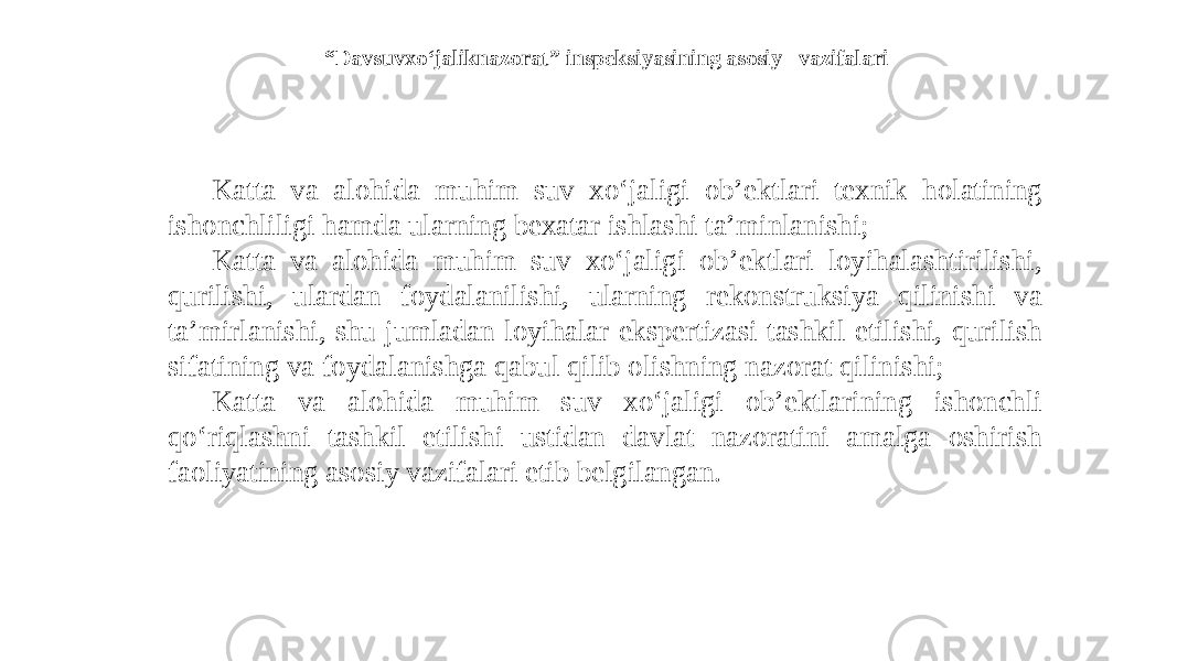 “ Davsuvxo‘jaliknazorat” inspeksiyasining asosiy vazifalari Katta va alohida muhim suv xo‘jaligi ob’ektlari texnik holatining ishonchliligi hamda ularning bexatar ishlashi ta’minlanishi; Katta va alohida muhim suv xo‘jaligi ob’ektlari loyihalashtirilishi, qurilishi, ulardan foydalanilishi, ularning rekonstruksiya qilinishi va ta’mirlanishi, shu jumladan loyihalar ekspertizasi tashkil etilishi, qurilish sifatining va foydalanishga qabul qilib olishning nazorat qilinishi; Katta va alohida muhim suv xo‘jaligi ob’ektlarining ishonchli qo‘riqlashni tashkil etilishi ustidan davlat nazoratini amalga oshirish faoliyatining asosiy vazifalari etib belgilangan. 