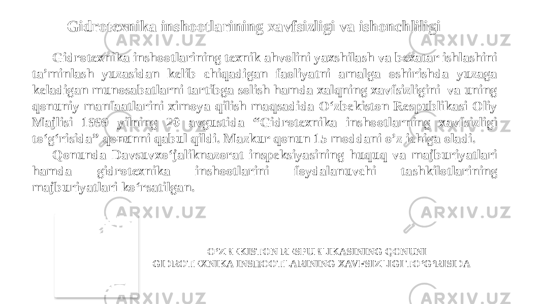 Gidrotexnika inshootlarining xavfsizligi va ishonchliligi   Gidrotexnika inshootlarining texnik ahvolini yaxshilash va bexatar ishlashini ta’minlash yuzasidan kelib chiqadigan faoliyatni amalga oshirishda yuzaga keladigan munosabatlarni tartibga solish hamda xalqning xavfsizligini va uning qonuniy manfaatlarini ximoya qilish maqsadida O‘zbekiston Respublikasi Oliy Majlisi 1999 yilning 20 avgustida “Gidrotexnika inshootlarning xavfsizligi to‘g‘risida” qonunni qabul qildi. Mazkur qonun 15 moddani o’z ichiga oladi. Qonunda Davsuvxo‘jaliknazorat inspeksiyasining huquq va majburiyatlari hamda gidrotexnika inshootlarini foydalanuvchi tashkilotlarining majburiyatlari ko‘rsatilgan. O‘ZBEKISTON RESPUBLIKASINING QONUNI GIDROTEXNIKA INSHOOTLARINING XAVFSIZLIGI TO‘G‘RISIDA 