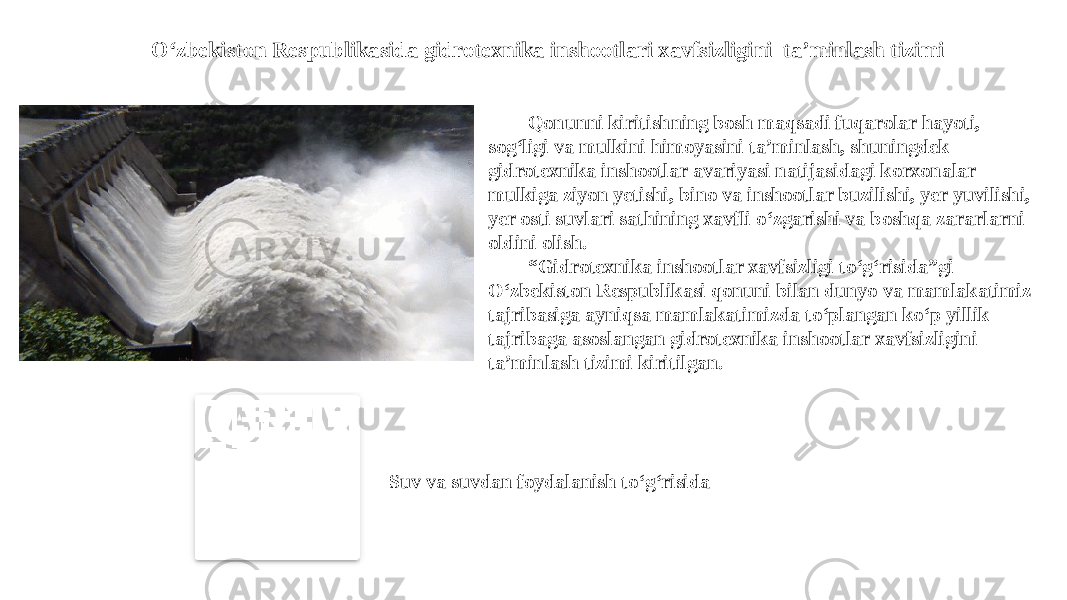 Qonunni kiritishning bosh maqsadi fuqarolar hayoti, sog‘ligi va mulkini himoyasini ta’minlash, shuningdek gidrotexnika inshootlar avariyasi natijasidagi korxonalar mulkiga ziyon yetishi, bino va inshootlar buzilishi, yer yuvilishi, yer osti suvlari sathining xavfli o‘zgarishi va boshqa zararlarni oldini olish. “ Gidrotexnika inshootlar xavfsizligi to‘g‘risida”gi O‘zbekiston Respublikasi qonuni bilan dunyo va mamlakatimiz tajribasiga ayniqsa mamlakatimizda to‘plangan ko‘p yillik tajribaga asoslangan gidrotexnika inshootlar xavfsizligini ta’minlash tizimi kiritilgan.O‘zbekiston Respublikasida gidrotexnika inshootlari xavfsizligini ta’minlash tizimi Suv va suvdan foydalanish to‘g‘risida 