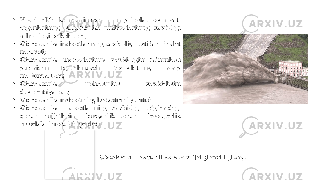 • Vazirlar Mahkamasining va mahalliy davlat hokimiyati organlarining gidrotexnika inshootlarining xavfizligi sohasidagi vakolatlari; • Gidrotexnika inshootlarining xavfsizligi ustidan davlat nazorati; • Gidrotexnika inshootlarining xavfsizligini ta’minlash yuzasidan foydalanuvchi tashkilotning asosiy majburiyatlari; • Gidrotexnika inshootining xavfsizligini deklaratsiyalash; • Gidrotexnika inshootining kadastirini yuritish; • Gidrotexnika inshootlarining xavfsizligi to‘g‘risidagi qonun hujjatlarini buzganlik uchun javobgarlik masalalarini o‘z ichiga oladi. O‘zbekiston Respublikasi suv xo’jaligi vazirligi sayti 