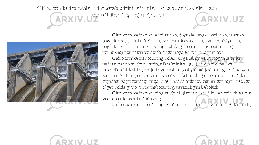 Gidrotexnika inshootlarining xavfsizligini ta’minlash yuzasidan foydalanuvchi tashkilotlarning majburiyatlari Gidrotexnika inshootlarini qurish, foydalanishga topshirish, ulardan foydalanish, ularni ta’mirlash, rekonstruksiya qilish, konservatsiyalash, foydalanishdan chiqarish va tugatishda gidrotexnik inshootlarining xavfsizligi normalari va qoidalariga rioya etilishini ta’minlash; Gidrotexnika inshootining holati, unga tabiiy va texnogen ta’sirlar ustidan nazoratni (monitoringni) ta’minlashga, gidrotexnik inshooti kaskadida ishlashini, xo‘jalik va boshqa faoliyat natijasida unga bo‘ladigan zararli ta’sirlarni, ob’ektlar daryo o‘zanida hamda gidrotexnik inshootidan quyidagi va yuqoridagi unga tutash hududlarda joylashtirilganligini hisobga olgan holda gidrotexnik inshootining xavfsizligini baholash; Gidrotexnika inshootining xavfsizligi mezonlarini ishlab chiqish va o‘z vaqtida aniqlashni ta’minlash; Gidrotexnika inshootining holatini nazorat qilish tizimini rivojlantirish; 