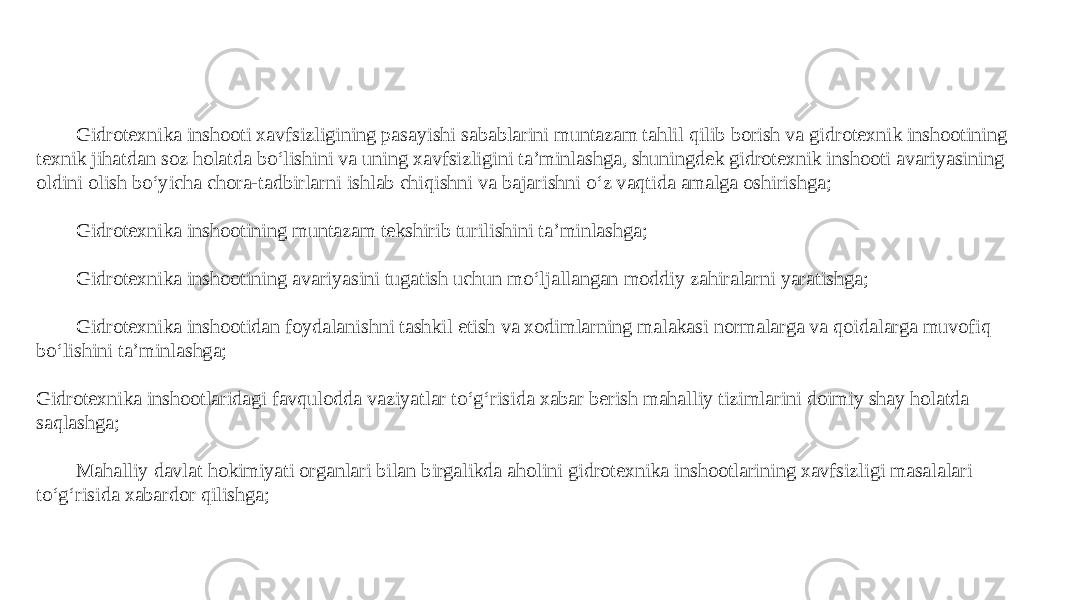 Gidrotexnika inshooti xavfsizligining pasayishi sabablarini muntazam tahlil qilib borish va gidrotexnik inshootining texnik jihatdan soz holatda bo‘lishini va uning xavfsizligini ta’minlashga, shuningdek gidrotexnik inshooti avariyasining oldini olish bo‘yicha chora-tadbirlarni ishlab chiqishni va bajarishni o‘z vaqtida amalga oshirishga; Gidrotexnika inshootining muntazam tekshirib turilishini ta’minlashga; Gidrotexnika inshootining avariyasini tugatish uchun mo‘ljallangan moddiy zahiralarni yaratishga; Gidrotexnika inshootidan foydalanishni tashkil etish va xodimlarning malakasi normalarga va qoidalarga muvofiq bo‘lishini ta’minlashga; Gidrotexnika inshootlaridagi favqulodda vaziyatlar to‘g‘risida xabar berish mahalliy tizimlarini doimiy shay holatda saqlashga; Mahalliy davlat hokimiyati organlari bilan birgalikda aholini gidrotexnika inshootlarining xavfsizligi masalalari to‘g‘risida xabardor qilishga; 