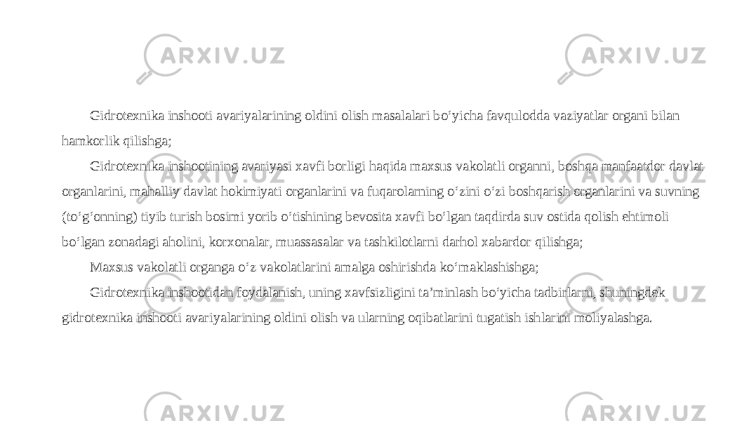 Gidrotexnika inshooti avariyalarining oldini olish masalalari bo‘yicha favqulodda vaziyatlar organi bilan hamkorlik qilishga; Gidrotexnika inshootining avariyasi xavfi borligi haqida maxsus vakolatli organni, boshqa manfaatdor davlat organlarini, mahalliy davlat hokimiyati organlarini va fuqarolarning o‘zini o‘zi boshqarish organlarini va suvning (to‘g‘onning) tiyib turish bosimi yorib o‘tishining bevosita xavfi bo‘lgan taqdirda suv ostida qolish ehtimoli bo‘lgan zonadagi aholini, korxonalar, muassasalar va tashkilotlarni darhol xabardor qilishga; Maxsus vakolatli organga o‘z vakolatlarini amalga oshirishda ko‘maklashishga; Gidrotexnika inshootidan foydalanish, uning xavfsizligini ta’minlash bo‘yicha tadbirlarni, shuningdek gidrotexnika inshooti avariyalarining oldini olish va ularning oqibatlarini tugatish ishlarini moliyalashga. 