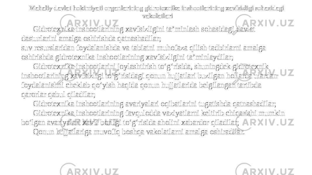 Mahaliy davlat hokimiyati organlarining gidrotexnika inshootlarining xavfsizligi sohasidagi vakolatlari Gidrotexnika inshootlarining xavfsizligini ta’minlash sohasidagi davlat dasturlarini amalga oshirishda qatnashadilar; suv resurslaridan foydalanishda va tabiatni muhofaza qilish tadbirlarni amalga oshirishda gidrotexnika inshootlarining xavfsizligini ta’minlaydilar; Gidrotexnika inshootlarini joylashtirish to‘g‘risida, shuningdek gidrotexnik inshootlarining xavfsizligi to‘g‘risidagi qonun hujjatlari buzilgan hollarda ulardan foydalanishni cheklab qo‘yish haqida qonun hujjatlarida belgilangan tartibda qarorlar qabul qiladilar; Gidrotexnika inshootlarining avariyalari oqibatlarini tugatishda qatnashadilar; Gidrotexnika inshootlarining favqulodda vaziyatlarni keltirib chiqarishi mumkin bo‘lgan avariyalari xavfi borligi to‘g‘risida aholini xabardor qiladilar; Qonun hujjatlariga muvofiq boshqa vakolatlarni amalga oshiradilar. 