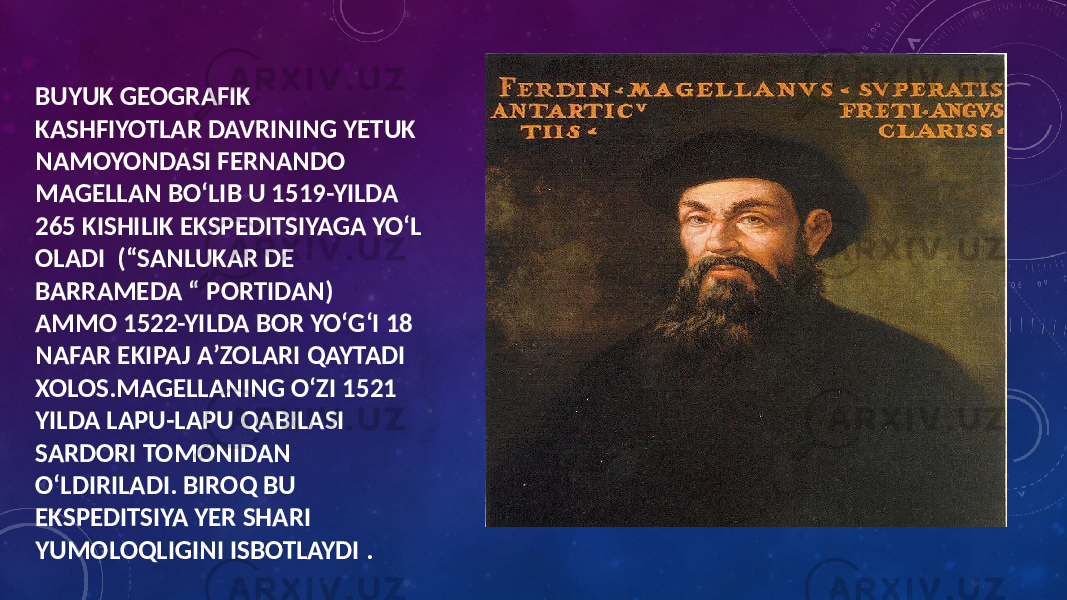 BUYUK GEOGRAFIK KASHFIYOTLAR DAVRINING YETUK NAMOYONDASI FERNANDO MAGELLAN BOʻLIB U 1519-YILDA 265 KISHILIK EKSPEDITSIYAGA YOʻL OLADI (“SANLUKAR DE BARRAMEDA “ PORTIDAN) AMMO 1522-YILDA BOR YOʻGʻI 18 NAFAR EKIPAJ AʼZOLARI QAYTADI XOLOS.MAGELLANING OʻZI 1521 YILDA LAPU-LAPU QABILASI SARDORI TOMONIDAN OʻLDIRILADI. BIROQ BU EKSPEDITSIYA YER SHARI YUMOLOQLIGINI ISBOTLAYDI . 