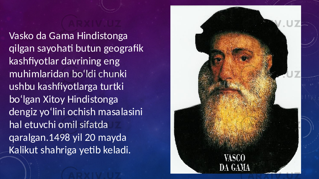 Vasko da Gama Hindistonga qilgan sayohati butun geografik kashfiyotlar davrining eng muhimlaridan boʻldi chunki ushbu kashfiyotlarga turtki boʻlgan Xitoy Hindistonga dengiz yoʻlini ochish masalasini hal etuvchi omil sifatda qaralgan.1498 yil 20 mayda Kalikut shahriga yetib keladi. 