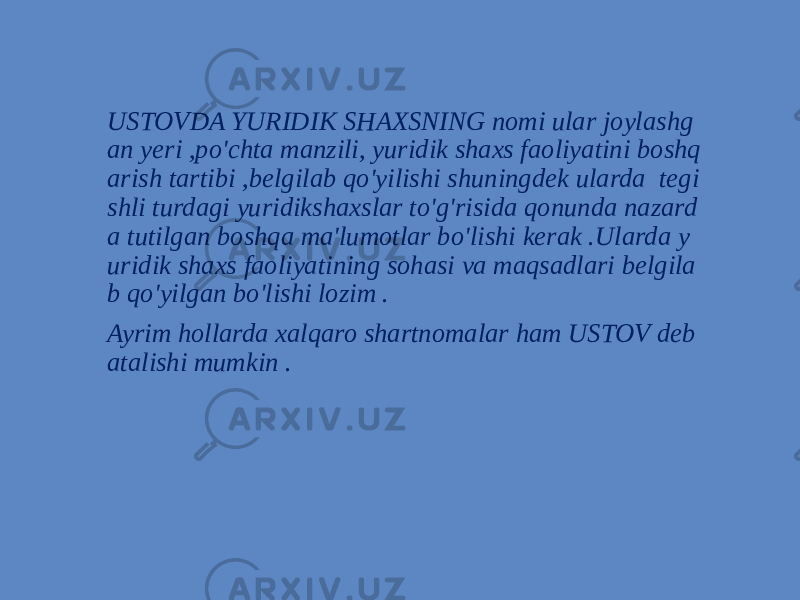 USTOVDA YURIDIK SHAXSNING nomi ular joylashg an yeri ,po&#39;chta manzili, yuridik shaxs faoliyatini boshq arish tartibi ,belgilab qo&#39;yilishi shuningdek ularda tegi shli turdagi yuridikshaxslar to&#39;g&#39;risida qonunda nazard a tutilgan boshqa ma&#39;lumotlar bo&#39;lishi kerak .Ularda y uridik shaxs faoliyatining sohasi va maqsadlari belgila b qo&#39;yilgan bo&#39;lishi lozim . Ayrim hollarda xalqaro shartnomalar ham USTOV deb atalishi mumkin . 