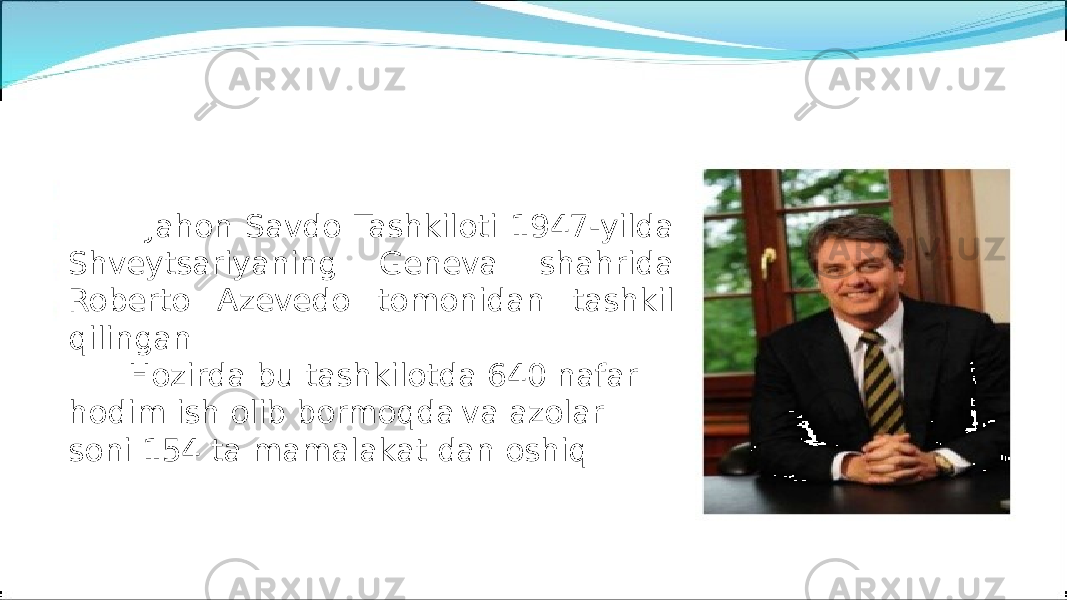  Jahon Savdo Tashkiloti 1947-yilda Shveytsariyaning Geneva shahrida Roberto Azevedo tomonidan tashkil qilingan Hozirda bu tashkilotda 640 nafar hodim ish olib bormoqda va azolar soni 154 ta mamalakat dan oshiq 