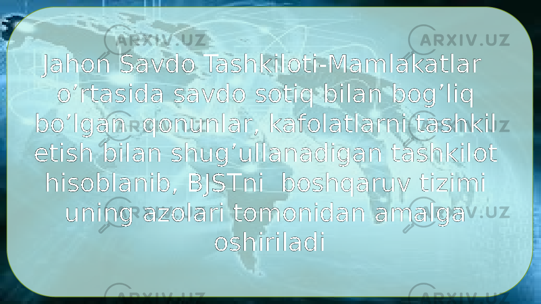 Jahon Savdo Tashkiloti-Mamlakatlar o’rtasida savdo sotiq bilan bog’liq bo’lgan qonunlar, kafolatlarni tashkil etish bilan shug’ullanadigan tashkilot hisoblanib, BJSTni boshqaruv tizimi uning azolari tomonidan amalga oshiriladi 