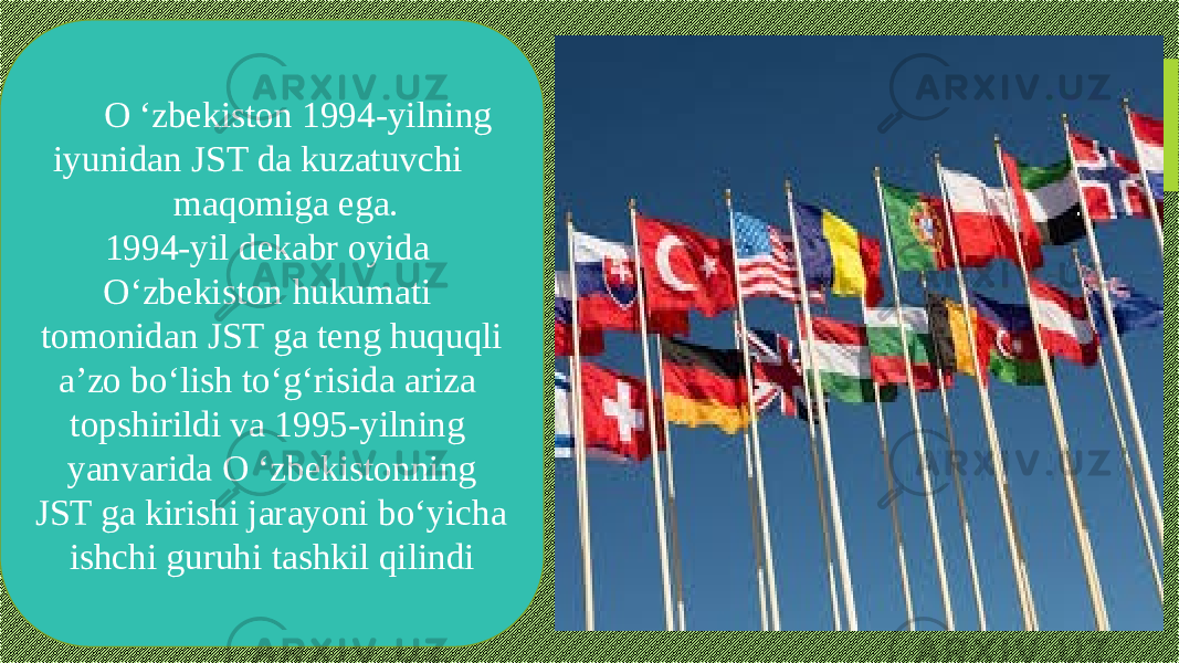 O ‘zbekiston 1994-yilning iyunidan JST da kuzatuvchi maqomiga ega. 1994-yil dekabr oyida O‘zbekiston hukumati tomonidan JST ga teng huquqli a’zo bo‘lish to‘g‘risida ariza topshirildi va 1995-yilning yanvarida O ‘zbekistonning JST ga kirishi jarayoni bo‘yicha ishchi guruhi tashkil qilindi 