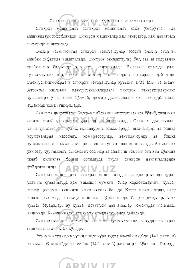 Синхрон машиналарнинг тузилиши ва вазифалари Синхрон машиналар асинхрон машиналар каби ўзгарувчан ток машиналари ҳисобланади. Синхрон машиналар ҳам генератор, ҳам двигатель сифатида ишлатилади. Электр таъминотида синхрон генераторлар асосий электр энергия манбаи сифатида ишлатилади. Синхрон генераторлар буғ, газ ва гидравлик турбиналар ёрдамида ҳаракатга келтирилади. Биринчи ҳолатда улар турбогенераторлар, иккинчи ҳолатда эса гидрогенераторлар дейилади. Электрстанциялардаги синхрон генераторлар қуввати 1200 МВт га етади. Автоном ишловчи электрстанциялардаги синхрон генераторларнинг қувватлари унча катта бўлмай, дизел p двигателлари ёки газ турбиналар ёрдамида ишга туширилади. Синхрон двигателлар ўзгармас айланиш частотасига эга бўлиб, тезликни созлаш талаб қилинмаган ҳолларда фойдаланилади. Синхрон двигателлар катта қувватга эга бўлиб, металлургия заводларида, шахталарда ва бошқа корхоналарда насослар, компрессорлар, вентиляторлар ва бошқа қурилмаларнинг механизмларини ишга туширишда ишлатилади. Автоматик ўзи ёзар қурилмалар, автоматик соатлар ва айланиш тезлиги бир хил бўлиши талаб қилинган бошқа соҳаларда турли синхрон двигателлардан фойдаланилади. Синхрон машиналар асинхрон машиналардан фарқли равишда турли реактив қувватларда ҳам ишлаши мумкин. Улар корхоналарнинг қувват коэффициентини яхшилаш имкониятини беради. Катта корхоналарда, салт ишлаш режимидаги махсус машиналар ўрнатилади. Улар тармоққа реактив қувват берадилар. Бу қувват асинхрон двигателлар томонидан истеъмол қилинади. Бу машиналар асинхрон компенсаторлар дейилади. Синхрон машинани статорининг конструктив тузилмаси худди асинхрон машина статори каби бўлади. Ротор конструктив тузилишига кўра яққол намоён қутбли (14.1-расм, а) ва яққол кўринмайдиган қутбли (14.1-расм,б) роторларга бўлинади. Роторда 