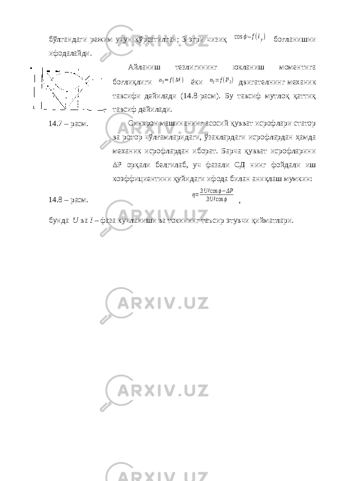 бўлгандаги режим учун кўрсатилган; 3-эгри чизиқ cos ϕ=f(Iу) боғланишни ифодалайди. Айланиш тезлигининг юкланиш моментига боғлиқлиги n2=f(M ) ёки n2=f(P2) двигателнинг механик тавсифи дейилади (14.8-расм). Бу тавсиф мутлоқ қаттиқ тавсиф дейилади. Синхрон машинанинг асосий қувват исрофлари статор ва ротор чўлғамларидаги, ўзаклардаги исрофлардан ҳамда механик исрофлардан иборат. Барча қувват исрофларини  P орқали белгилаб, уч фазали СД нинг фойдали иш коэффициентини қуйидаги ифода билан аниқлаш мумкин: η=3UI cos ϕ−ΔP 3UI cos ϕ , бунда U ва I – фаза кучланиши ва токининг таъсир этувчи қийматлари.14.7 – расм. 14.8 – расм. 