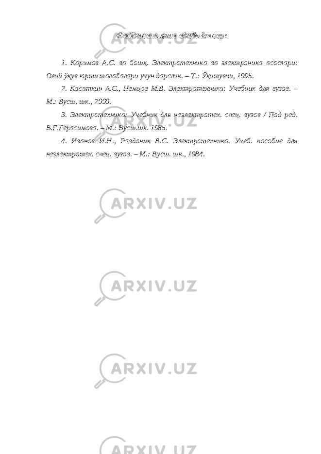 Фойдаланилган адабиётлар: 1. Каримов А.С. ва бошқ. Электротехника ва электроника асослари: Олий ўқув юрти талабалари учун дарслик. – Т.: Ўқитувчи, 1995. 2. Касаткин А.С., Немцов М.В. Электротехника: Учебник для вузов. – М.: Вусш. шк., 2000. 3. Электротехника: Учебник для неэлектротех. спец. вузов / Под ред. В.Г.Герасимова. – М.: Вусш.шк. 1985. 4. Иванов И.Н., Равдоник В.С. Электротехника. Учеб. пособие для неэлектротех. спец. вузов. – М.: Вусш. шк., 1984. 