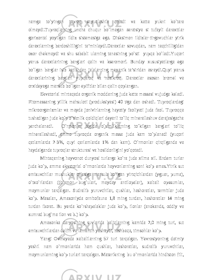 namga to`yingan tuproq suyuqlashib qoladi va katta yukni ko`tara olmaydi.Tuproqlarning uncha chuqur bo`lmagan aeratsiya si tufayli daraxttlar gorizontal yoyilgan ildiz sistemasiga ega. Disksimon ildizlar-tirgovuchlar yirik daraxtlarning bardoshliligini ta’minlaydi.Daraxtlar sovuqdan, nam taqchilligidan ozor chekmaydi va shu sababli ularning tanasining po`sti yupqa bo`ladi.Yuqori yarus daraxtlarining barglari qalin va kseromorf. Bunday xususiyatlarga ega bo`lgan barglar isib ketishdan jalalarning mexanik ta’siridan asraydi.Quyi yarus daraxtlarining barglari yupqaroq va nozikroq. Daraxtlar asosan bromel va orxideyaga mansub bo`lgan epifitlar bilan qalin qoplangan. Ekvatorial mintaqada organik moddaning juda katta massasi vujudga keladi. Fitomassaning yillik mahsuloti (produksiyasi) 40 t/ga dan oshadi. Tuproqlardagi mikroorganizmlar va mayda jonivirlarning hayotiy faoliyati juda faol. Tuproqqa tushadigan juda ko`p o`simlik qoldiqlari deyarli to`liq minerallashuv darajasigacha parchalanadi. O`rmonlar tagida o`simliklarning to`kilgan barglari to`liq minerallashadi, ammo tuproqda organik massa juda kam to`planadi (yuqori qatlamlarda 2-3%, quyi qarlamlarda 1% dan kam). O`rmonlar qirqilganda va haydalganda tuproqlar strukturasi va hosildorligini yo`qotadi. Mintaqaning hayvonot dunyosi turlarga ko`ra juda xilma xil. Endem turlar juda ko`p, amma ekvatorial o`rmonlarda hayvonlarning soni ko`p emas.Yirik sut emizuvchilar mushuklar oilasiga mansub bo`lgan yirtqichlardan (yguar, puma), o`txo`rlardan ((o`rmon bug`ulari, mayday antilopalar), xaltali opssumlar, maymunlar tarqalgan. Sudralib yuruvchilar, qushlar, hashoratlar, termitlar juda ko`p. Masalan, Amazoniyda ornitofauna 1,8 ming turdan, hashoratlar 14 ming turdan iborat. Bu yerda ko`rshapalaklar juda ko`p, ilonlar (anokanda, oddiy va zumrad bug`ma ilon va b.) ko`p. Amazonka daryosining suvlarida baliqlarning kamida 2,0 ming turi, sut emizuvchilardan delfin va lamantin yashaydi, toshbaqa, timsohlar ko`p. Yangi Gvineyada xaltalilarning 57 turi tarqalgan. Yevrosiyoning doimiy yashil nam o`rmonlarida ham qushlar, hashoratlar, sudralib yuruvchilar, maymunlarning ko`p turlari tarqalgan. Materikning bu o`rmonlarida hindiston fili, 