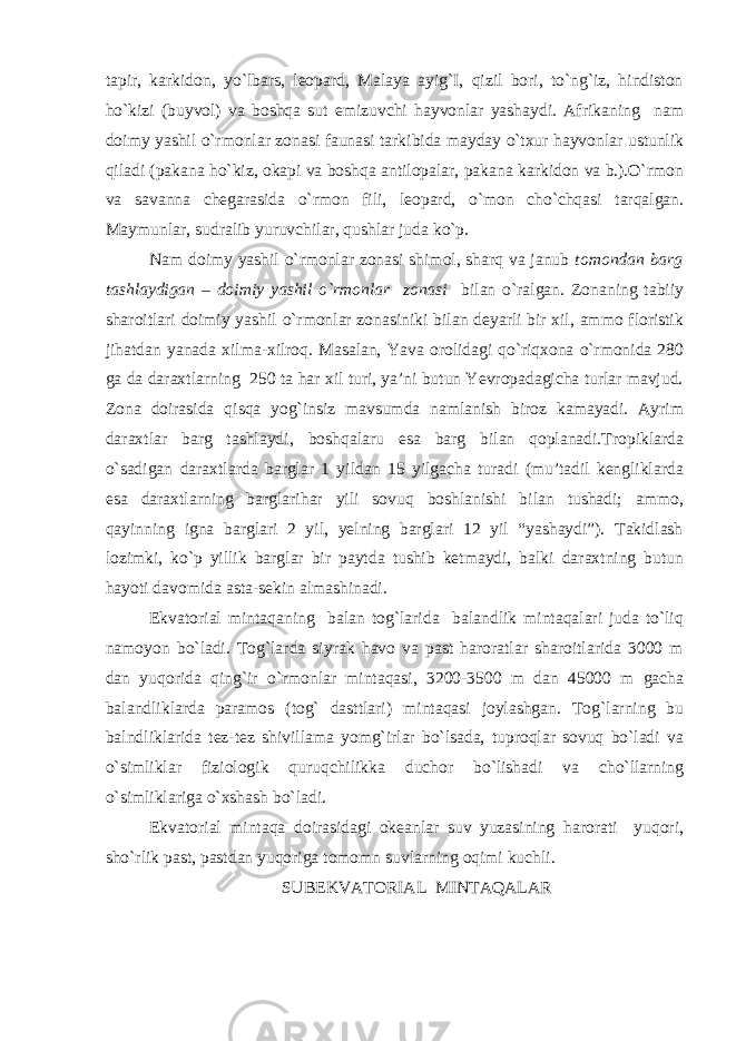 tapir, karkidon, yo`lbars, leopard, Malaya ayig`I, qizil bori, to`ng`iz, hindiston ho`kizi (buyvol) va boshqa sut emizuvchi hayvonlar yashaydi. Afrikaning nam doimy yashil o`rmonlar zonasi faunasi tarkibida mayday o`txur hayvonlar ustunlik qiladi (pakana ho`kiz, okapi va boshqa antilopalar, pakana karkidon va b.).O`rmon va savanna chegarasida o`rmon fili, leopard, o`mon cho`chqasi tarqalgan. Maymunlar, sudralib yuruvchilar, qushlar juda ko`p. Nam doimy yashil o`rmonlar zonasi shimol, sharq va janub tomondan barg tashlaydigan – doimiy yashil o`rmonlar zonasi bilan o`ralgan. Zonaning tabiiy sharoitlari doimiy yashil o`rmonlar zonasiniki bilan deyarli bir xil, ammo floristik jihatdan yanada xilma-xilroq. Masalan, Yava orolidagi qo`riqxona o`rmonida 280 ga da daraxtlarning 250 ta har xil turi, ya’ni butun Yevropadagicha turlar mavjud. Zona doirasida qisqa yog`insiz mavsumda namlanish biroz kamayadi. Ayrim daraxtlar barg tashlaydi, boshqalaru esa barg bilan qoplanadi.Tropiklarda o`sadigan daraxtlarda barglar 1 yildan 15 yilgacha turadi (mu’tadil kengliklarda esa daraxtlarning barglarihar yili sovuq boshlanishi bilan tushadi; ammo, qayinning igna barglari 2 yil, yelning barglari 12 yil “yashaydi”). Takidlash lozimki, ko`p yillik barglar bir paytda tushib ketmaydi, balki daraxtning butun hayoti davomida asta-sekin almashinadi. Ekvatorial mintaqaning balan tog`larida balandlik mintaqalari juda to`liq namoyon bo`ladi. Tog`larda siyrak havo va past haroratlar sharoitlarida 3000 m dan yuqorida qing`ir o`rmonlar mintaqasi, 3200-3500 m dan 45000 m gacha balandliklarda paramos (tog` dasttlari) mintaqasi joylashgan. Tog`larning bu balndliklarida tez-tez shivillama yomg`irlar bo`lsada, tuproqlar sovuq bo`ladi va o`simliklar fiziologik quruqchilikka duchor bo`lishadi va cho`llarning o`simliklariga o`xshash bo`ladi. Ekvatorial mintaqa doirasidagi okeanlar suv yuzasining harorati yuqori, sho`rlik past, pastdan yuqoriga tomomn suvlarning oqimi kuchli. SUBEKVATORIAL MINTAQALAR 