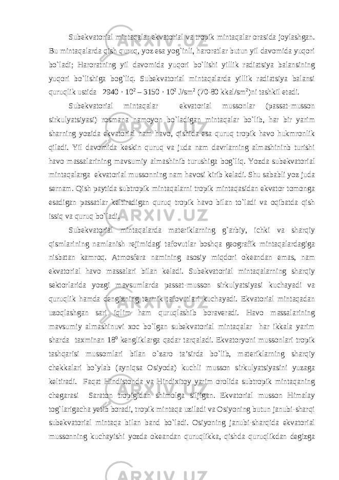 Subekvatorial mintaqalar ekvatorial va tropik mintaqalar orasida joylashgan. Bu mintaqalarda qish quruq, yoz esa yog`inli, haroratlar butun yil davomida yuqori bo`ladi; Haroratning yil davomida yuqori bo`lishi yillik radiatsiya balansining yuqori bo`lishiga bog`liq. Subekvatorial mintaqalarda yillik radiatsiya balansi quruqlik ustida 2940 · 10 2 – 3150 · 10 2 J/sm 2 (70-80 kkal/sm 2 )ni tashkil etadi. Subekvatorial mintaqalar ekvatorial mussonlar (passat-musson sirkulyatsiyasi) rosmana namoyon bo`ladigan mintaqalar bo`lib, har bir yarim sharning yozida ekvatorial nam havo, qishida esa quruq tropik havo hukmronlik qiladi. Yil davomida keskin quruq va juda nam davrlarning almashininb turishi havo massalarining mavsumiy almashinib turushiga bog`liq. Yozda subekvatorial mintaqalarga ekvatorial mussonning nam havosi kirib keladi. Shu sababli yoz juda sernam. Qish paytida subtropik mintaqalarni tropik mintaqasidan ekvator tomonga esadigan passatlar keltiradigan quruq tropik havo bilan to`ladi va oqibatda qish issiq va quruq bo`ladi. Subekvatorial mintaqalarda materiklarning g`arbiy, ichki va sharqiy qismlarining namlanish rejimidagi tafovutlar boshqa geografik mintaqalardagiga nisbatan kamroq. Atmosfera namining asosiy miqdori okeandan emas, nam ekvatorial havo massalari bilan keladi. Subekvatorial mintaqalarning sharqiy sektorlarida yozgi mavsumlarda passat-musson sirkulyatsiyasi kuchayadi va quruqlik hamda dengizning termik tafovutlari kuchayadi. Ekvatorial mintaqadan uzoqlashgan sari iqlim ham quruqlashib boraveradi. Havo massalarining mavsumiy almashinuvi xoc bo`lgan subekvatorial mintaqalar har ikkala yarim sharda taxminan 18 0 kengliklarga qadar tarqaladi. Ekvatoryoni mussonlari tropik tashqarisi mussomlari bilan o`zaro ta’sirda bo`lib, materiklarning sharqiy chekkalari bo`ylab (ayniqsa Osiyoda) kuchli musson sirkulyatsiyasini yuzaga keltiradi. Faqat Hindistonda va Hindixitoy yarim orolida subtropik mintaqaning chegarasi Saraton tropigidan shimolga siljigan. Ekvatorial musson Himalay tog`larigacha yetib boradi, tropik mintaqa uziladi va Osiyoning butun janubi-sharqi subekvatorial mintaqa bilan band bo`ladi. Osiyoning janubi-sharqida ekvatorial mussonning kuchayishi yozda okeandan quruqlikka, qishda quruqlikdan degizga 