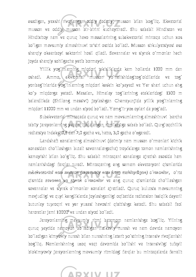 esadigan, yaxshi rivojlangan oddiy (odatiy) musson bilan bog`liq. Ekvatorial musson va oddiy musson bir-birini kuchaytiradi. Shu sababli Hindiston va Hindixitoy nam va quruq havo massalarining subekvatorial mintaqa uchun xos bo`lgan mavsumiy almashinuvi ta’siri ostida bo`ladi. Musson sirkulyatsiyasi esa sharqiy okeanboyi sektorini hosil qiladi. Savannalar va siyrak o`rmonlar hech joyda sharqiy sohilgacha yetib bormaydi. Yillik yog`inlarning miqdori tekisliklarda kam hollarda 1000 mm dan oshadi. Ammo, ekvatorial musson yo`nalishidagitog`oldilarida va tog` yonbag`irlarida yog`inlarning miqdori keskin ko`payadi va Yer shari uchun ehg ko`p miqdorga yetadi. Masalan, Himalay tog`larining etaklaridagi 1300 m balandlikda (Shillong massivi) joylashgan Cherrapunjida yillik yog`inlarning miqdori 11000 mm va undan ziyod bo`ladi. Yomg`ir yoz oylari da yog`adi. Subekvatorial mintaqada quruq va nam mavsumlarning almashinuvi barcha tabiiy jarayonlarning yaqqol ifodalangan ritmikasiga sabab bo`ladi. Qurg`oqchillik radiatsiya indeksi 0,8 dan 2,0 gacha va, hatto, 3,0 gacha o`zgaradi. Landshaft zonalarning almashinuvi (doimiy nam musson o`rmonlari kichik zonasidan cho`llashgan butali savannalargacha) tropiklarga tomon namlanishning kamayishi bilan bo`g`liq. Shu sababli mintaqani zonalarga ajratish asosida ham namlanishdagi farqlar turadi. Mintaqaning eng sernam ekvatoryoni qismlarida subekvatorial nam musson (mavsumiy nam barg tashlaydigan) o`rmonlar , o`rta qismida savanna va siyrak o`rmonlar va eng quruq qismlarida cho`llashgan savannalar va siyrak o`rmonlar zonalari ajratiladi. Quruq bulutsiz mavsumning mavjudligi va quyi kengliklarda joylashganligi oqibatida radiatsion issiqlik deyarli butunlay tuproqni va yer yuzasi havosini qizitishga ketadi. Shu sababli faol haroratlar jami 10000 0 va undan ziyod bo`ladi. Jarayonlarning mavsumiy ritmi batamom namlanishga bog`liq. Yilning quruq paytida namoyon bo`ladigan fizikaviy nurash va nam davrda namoyon bo`ladigan kimyoviy nurash bilan nurashning laterit po`stining intensiv rivojlanishi bog`liq. Namlanishning uzoq vaqt davomida bo`lishi va intensivligi tufayli biokimyoviy jarayonlarning mavsumiy ritmidagi farqlar bu mintaqalarda ferralit 