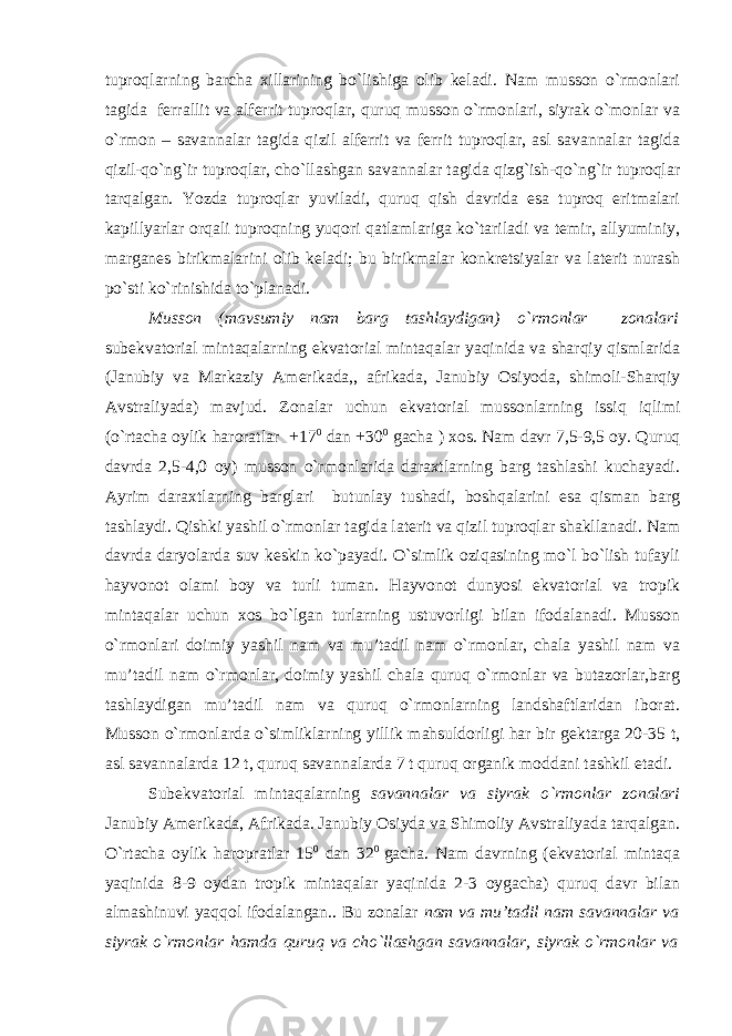 tuproqlarning barcha xillarining bo`lishiga olib keladi. Nam musson o`rmonlari tagida ferrallit va alferrit tuproqlar, quruq musson o`rmonlari, siyrak o`monlar va o`rmon – savannalar tagida qizil alferrit va ferrit tuproqlar, asl savannalar tagida qizil-qo`ng`ir tuproqlar, cho`llashgan savannalar tagida qizg`ish-qo`ng`ir tuproqlar tarqalgan. Yozda tuproqlar yuviladi, quruq qish davrida esa tuproq eritmalari kapillyarlar orqali tuproqning yuqori qatlamlariga ko`tariladi va temir, allyuminiy, marganes birikmalarini olib keladi; bu birikmalar konkretsiyalar va laterit nurash po`sti ko`rinishida to`planadi. Musson (mavsumiy nam barg tashlaydigan) o`rmonlar zonalari subekvatorial mintaqalarning ekvatorial mintaqalar yaqinida va sharqiy qismlarida (Janubiy va Markaziy Amerikada,, afrikada, Janubiy Osiyoda, shimoli-Sharqiy Avstraliyada) mavjud. Zonalar uchun ekvatorial mussonlarning issiq iqlimi (o`rtacha oylik haroratlar +17 0 dan +30 0 gacha ) xos. Nam davr 7,5-9,5 oy. Quruq davrda 2,5-4,0 oy) musson o`rmonlarida daraxtlarning barg tashlashi kuchayadi. Ayrim daraxtlarning barglari butunlay tushadi, boshqalarini esa qisman barg tashlaydi. Qishki yashil o`rmonlar tagida laterit va qizil tuproqlar shakllanadi. Nam davrda daryolarda suv keskin ko`payadi. O`simlik oziqasining mo`l bo`lish tufayli hayvonot olami boy va turli tuman. Hayvonot dunyosi ekvatorial va tropik mintaqalar uchun xos bo`lgan turlarning ustuvorligi bilan ifodalanadi. Musson o`rmonlari doimiy yashil nam va mu’tadil nam o`rmonlar, chala yashil nam va mu’tadil nam o`rmonlar, doimiy yashil chala quruq o`rmonlar va butazorlar,barg tashlaydigan mu’tadil nam va quruq o`rmonlarning landshaftlaridan iborat. Musson o`rmonlarda o`simliklarning yillik mahsuldorligi har bir gektarga 20-35 t, asl savannalarda 12 t, quruq savannalarda 7 t quruq organik moddani tashkil etadi. Subekvatorial mintaqalarning savannalar va siyrak o`rmonlar zonalari Janubiy Amerikada, Afrikada. Janubiy Osiyda va Shimoliy Avstraliyada tarqalgan. O`rtacha oylik haropratlar 15 0 dan 32 0 gacha. Nam davrning (ekvatorial mintaqa yaqinida 8-9 oydan tropik mintaqalar yaqinida 2-3 oygacha) quruq davr bilan almashinuvi yaqqol ifodalangan.. Bu zonalar nam va mu’tadil nam savannalar va siyrak o`rmonlar hamda quruq va cho`llashgan savannalar, siyrak o`rmonlar va 