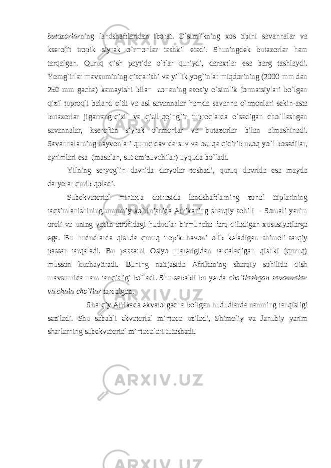 butazorlar ning landshaftlaridan iborat. O`simlikning xos tipini savannalar va kserofit tropik siyrak o`rmonlar tashkil etadi. Shuningdek butazorlar ham tarqalgan. Quruq qish paytida o`tlar quriydi, daraxtlar esa barg tashlaydi. Yomg`irlar mavsumining qisqarishi va yillik yog`inlar miqdorining (2000 mm dan 250 mm gacha) kamayishi bilan zonaning asosiy o`simlik formatsiylari bo`lgan qizil tuproqli baland o`tli va asl savannalar hamda savanna o`rmonlari sekin-asta butazorlar jigarrang-qizil va qizil-qo`ng`ir tuproqlarda o`sadigan cho`llashgan savannalar, kserofitn siyrak o`rmonlar va butazorlar bilan almashinadi. Savannalarning hayvonlari quruq davrda suv va ozuqa qidirib uzoq yo`l bosadilar, ayrimlari esa (masalan, sut emizuvchilar) uyquda bo`ladi. Yilning seryog`in davrida daryolar toshadi, quruq davrida esa mayda daryolar qurib qoladi. Subekvatorial mintaqa doirasida landshaftlarning zonal ttiplarining taqsimlanishining umumiy ko`rinishida Afrikaning sharqiy sohili - Somali yarim oroli va uning yaqin atrofidagi hududlar birmuncha farq qiladigan xususiyatlarga ega. Bu hududlarda qishda quruq tropik havoni olib keladigan shimoli-sarqiy passat tarqaladi. Bu passatni Osiyo materigidan tarqaladigan qishki (quruq) musson kuchaytiradi. Buning natijasida Afrikaning sharqiy sohilida qish mavsumida nam tanqisligi bo`ladi. Shu sababli bu yerda cho`llashgan savannalar va chala cho`llar tarqalgan. Sharqiy Afrikada ekvatorgacha bo`lgan hududlarda namning tanqisligi seziladi. Shu sababli ekvatorial mintaqa uziladi, Shimoliy va Janubiy yarim sharlarning subekvatorial mintaqalari tutashadi. 