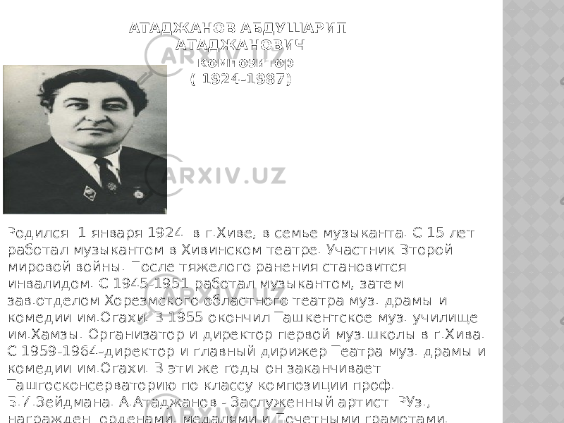 АТАДЖАНОВ АБДУШАРИП АТАДЖАНОВИЧ    композитор ( 1924-1987) Родился  1 января 1924  в г.Хиве, в семье музыканта. С 15 лет работал музыкантом в Хивинском театре. Участник Второй мировой войны. После тяжелого ранения становится инвалидом. С 1945-1951 работал музыкантом, затем зав.отделом Хорезмского областного театра муз. драмы и комедии им.Огахи. В 1955 окончил Ташкентское муз. училище им.Хамзы. Организатор и директор первой муз.школы в г.Хива. С 1959-1964 - директор и главный дирижер Театра муз. драмы и комедии им.Огахи. В эти же годы он заканчивает Ташгосконсерваторию по классу композиции проф. Б.И.Зейдмана. А.Атаджанов - Заслуженный артист  РУз., награжден  орденами, медалями и Почетными грамотами.    