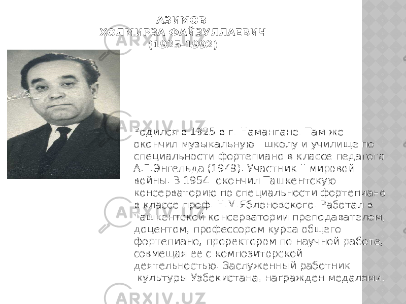 АЗИМОВ ХОЛМИРЗА ФАЙЗУЛЛАЕВИЧ (1925-1992) Родился в 1925 в г. Намангане. Там же окончил музыкальную   школу и училище по специальности фортепиано в классе педагога А.Г.Энгельда (1949). Участник II мировой войны. В 1954  окончил Ташкентскую консерваторию по специальности фортепиано в классе проф. Н.М.Яблоновского. Работал в Ташкентской консерватории преподавателем, доцентом, профессором курса общего фортепиано, проректором по научной работе, совмещая ее с композиторской деятельностью. Заслуженный работник  культуры Узбекистана, награжден медалями. 