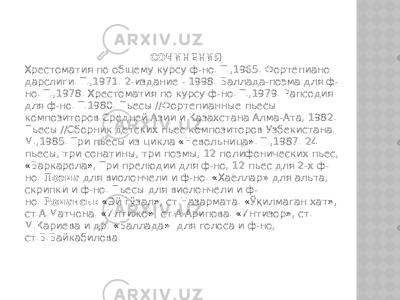 СОЧИНЕНИЯ Хрестоматия по общему курсу ф-но. Т.,1965. Фортепиано дарслиги. Т.,1971. 2-издание - 1998. Баллада-поэма для ф- но. Т.,1978. Хрестоматия по курсу ф-но. Т.,1979. Рапсодия для ф-но. Т.1980. Пьесы //Фортепианные пьесы композиторов Средней Азии и Казахстана Алма-Ата, 1982. Пьесы //Сборник детских пьес композиторов Узбекистана. М.,1985. Три пьесы из цикла «Невольница». Т.,1987. 24 пьесы, три сонатины, три поэмы, 12 полифонических пьес, «Баркарола», Три прелюдии для ф-но, 12 пьес для 2-х ф- но.  Поэма  для виолончели и ф-но. «Хаёллар »  для альта, скрипки и ф-но. Пьесы для виолончели и ф- но.  Романсы:  «Эй гўзал», ст.Назармата. «Ўқилмаган хат», ст.А.Матчона. «Илтижо», ст.А.Арипова. «Интизор», ст. М.Кариева и др. «Баллада»  для голоса и ф-но, ст.Б.Байкабилова. 