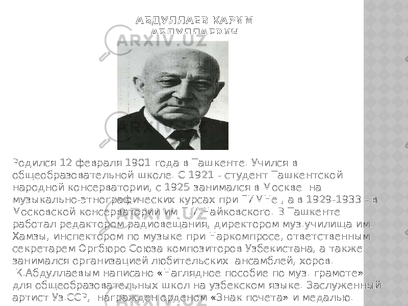 АБДУЛЛАЕВ КАРИМ АБДУЛЛАЕВИЧ  (1901-1977) Родился 12 февраля 1901 года в Ташкенте. Учился в общеобразовательной школе. С 1921 - студент Ташкентской народной консерватории, с 1925 занимался в Москве  на музыкально-этнографических курсах при ГИМНе , а в 1929-1933 - в Московской консерватории им П.И.Чайковского. В Ташкенте  работал редактором радиовещания, директором муз.училища им. Хамзы, инспектором по музыке при Наркомпросе, ответственным секретарем Оргбюро Союза композиторов Узбекистана, а также занимался организацией любительских  ансамблей, хоров.  К.Абдуллаевым написано «Наглядное пособие по муз. грамоте» для общеобразовательных школ на узбекском языке. Заслуженный артист Уз.ССР,  награжден орденом «Знак почета» и медалью. 