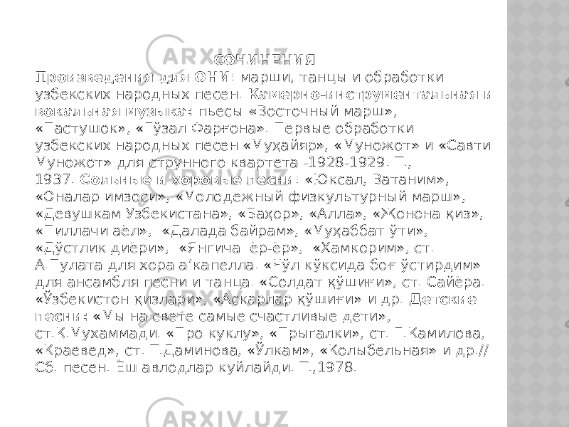 СОЧИНЕНИЯ Произведения для ОНИ : марши, танцы и обработки узбекских народных песен.  Камерно-инструментальная и вокальная музыка:  пьесы  « Восточный марш», «Пастушок», «Гўзал Фарғона». Первые обработки узбекских народных песен «Муҳайяр», «Муножот» и «Савти Муножот» для струнного квартета -1928-1929. Т., 1937.  Сольные и хоровые песни : «Юксал, Ватаним», «Оналар имзоси», «Молодежный физкультурный марш», «Девушкам Узбекистана», «Баҳор», «Алла», «Жонона қиз», «Пиллачи аёл»,  «Далада байрам», «Муҳаббат ўти», «Дўстлик диёри»,  «Янгича  ёр-ёр»,  «Ҳамкорим», ст. А.Пулата для хора а’капелла. «Чўл кўксида боғ ўстирдим» для ансамбля песни и танца. «Солдат қўшиғи», ст. Сайёра. «Ўзбекистон қизлари», «Аскарлар қўшиғи» и др.  Детские песни:  «Мы на свете самые счастливые дети», ст.К.Мухаммади. «Про куклу», «Прыгалки», ст. Г.Камилова, «Краевед», ст. Т.Даминова, «Ўлкам», «Колыбельная» и др.// Сб. песен. Ёш авлодлар куйлайди. Т.,1978. 