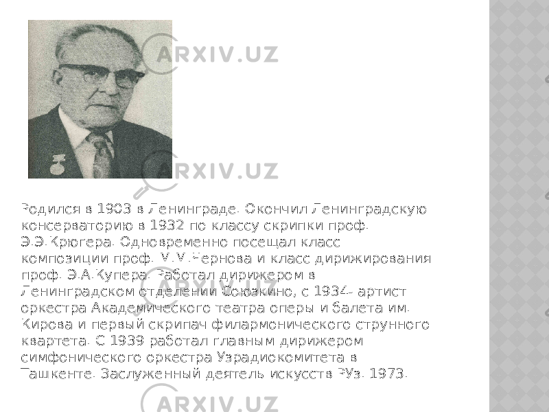 Родился в 1903 в Ленинграде. Окончил Ленинградскую консерваторию в 1932 по классу скрипки проф. Э.Э.Крюгера. Одновременно посещал класс композиции проф. М.М.Чернова и класс дирижирования проф. Э.А.Купера. Работал дирижером в Ленинградском отделении Союзкино, с 1934- артист оркестра Академического театра оперы и балета им. Кирова и первый скрипач филармонического струнного квартета. С 1939 работал главным дирижером симфонического оркестра Узрадиокомитета в Ташкенте. Заслуженный деятель искусств РУз. 1973. 