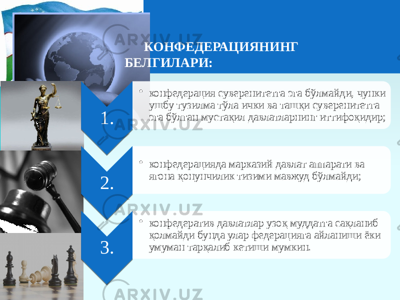 КОНФЕДЕРАЦИЯНИНГ БЕЛГИЛАРИ: 1. • конфедерация суверенитетга эга бўлмайди, чунки ушбу тузилма тўла ички ва ташқи суверенитетга эга бўлган мустақил давлатларнинг иттифоқидир; 2. • конфедерацияда марказий давлат аппарати ва ягона қонунчилик тизими мавжуд бўлмайди; 3. • конфедератив давлатлар узоқ муддатга сақланиб қолмайди бунда улар федерацияга айланиши ёки умуман тарқалиб кетиши мумкин. 201C 211C 221C 