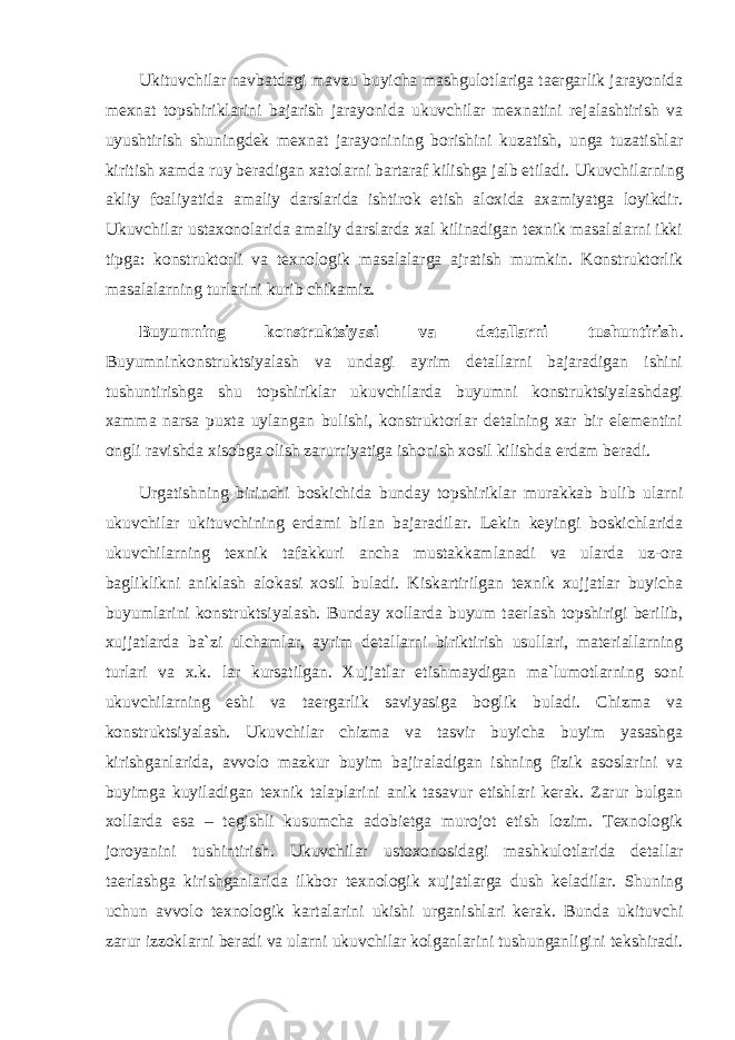 Ukituvchilar navbatdagi mavzu buyicha mashgulotlariga taergarlik jarayonida mexnat topshiriklarini bajarish jarayonida ukuvchilar mexnatini rejalashtirish va uyushtirish shuningdek mexnat jarayonining borishini kuzatish, unga tuzatishlar kiritish xamda ruy beradigan xatolarni bartaraf kilishga jalb etiladi. Ukuvchilarning akliy foaliyatida amaliy darslarida ishtirok etish aloxida axamiyatga loyikdir. Ukuvchilar ustaxonolarida amaliy darslarda xal kilinadigan texnik masalalarni ikki tipga: konstruktorli va texnologik masalalarga ajratish mumkin. Konstruktorlik masalalarning turlarini kurib chikamiz. Buyumning konstruktsiyasi va detallarni tushuntirish . Buyumninkonstruktsiyalash va undagi ayrim detallarni bajaradigan ishini tushuntirishga shu topshiriklar ukuvchilarda buyumni konstruktsiyalashdagi xamma narsa puxta uylangan bulishi, konstruktorlar detalning xar bir elementini ongli ravishda xisobga olish zarurriyatiga ishonish xosil kilishda erdam beradi. Urgatishning birinchi boskichida bunday topshiriklar murakkab bulib ularni ukuvchilar ukituvchining erdami bilan bajaradilar. Lekin keyingi boskichlarida ukuvchilarning texnik tafakkuri ancha mustakkamlanadi va ularda uz-ora bagliklikni aniklash alokasi xosil buladi. Kiskartirilgan texnik xujjatlar buyicha buyumlarini konstruktsiyalash. Bunday xollarda buyum taerlash topshirigi berilib, xujjatlarda ba`zi ulchamlar, ayrim detallarni biriktirish usullari, materiallarning turlari va x.k. lar kursatilgan. Xujjatlar etishmaydigan ma`lumotlarning soni ukuvchilarning eshi va taergarlik saviyasiga boglik buladi. Chizma va konstruktsiyalash. Ukuvchilar chizma va tasvir buyicha buyim yasashga kirishganlarida, avvolo mazkur buyim bajiraladigan ishning fizik asoslarini va buyimga kuyiladigan texnik talaplarini anik tasavur etishlari kerak. Zarur bulgan xollarda esa – tegishli kusumcha adobietga murojot etish lozim. Texnologik joroyanini tushintirish. Ukuvchilar ustoxonosidagi mashkulotlarida detallar taerlashga kirishganlarida ilkbor texnologik xujjatlarga dush keladilar. Shuning uchun avvolo texnologik kartalarini ukishi urganishlari kerak. Bunda ukituvchi zarur izzoklarni beradi va ularni ukuvchilar kolganlarini tushunganligini tekshiradi. 