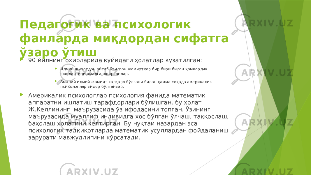 Педагогик ва психологик фанларда миқдордан сифатга ўзаро ўтиш  90 йилнинг охирларида қуйидаги ҳолатлар кузатилган:  Илмий жиҳатдан айтиб ўтилган жамиятлар бир бири билан ҳамкорлик фаолиятини амалга оширганлар.  Амалий илмий жамият халқаро бўлгани билан ҳамма соҳада америкалик психологлар лидер бўлганлар.  Америкалик психологлар психология фанида математик аппаратни ишлатиш тарафдорлари бўлишган, бу ҳолат Ж.Келлининг маърузасида ўз ифодасини топган. Ўзининг маърузасида муаллиф индивидга хос бўлган ўлчаш, таққослаш, баҳолаш ҳолатини келтирган. Бу нуқтаи назардан эса психологик тадқиқотларда математик усуллардан фойдаланиш зарурати мавжудлигини кўрсатади. 