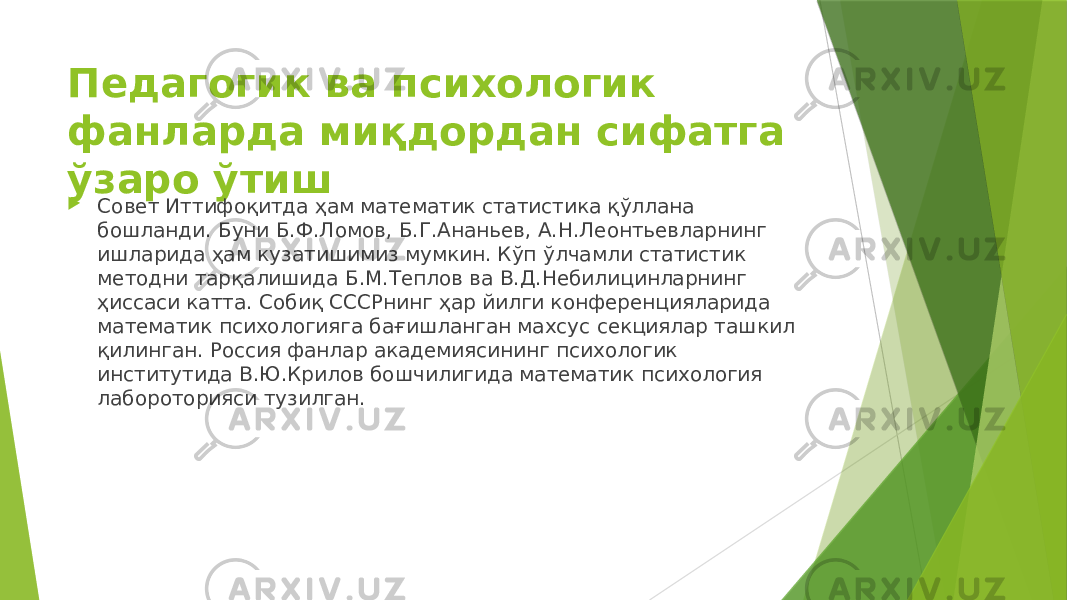 Педагогик ва психологик фанларда миқдордан сифатга ўзаро ўтиш  Совет Иттифоқитда ҳам математик статистика қўллана бошланди. Буни Б.Ф.Ломов, Б.Г.Ананьев, А.Н.Леонтьевларнинг ишларида ҳам кузатишимиз мумкин. Кўп ўлчамли статистик методни тарқалишида Б.М.Теплов ва В.Д.Небилицинларнинг ҳиссаси катта. Собиқ СССРнинг ҳар йилги конференцияларида математик психологияга бағишланган махсус секциялар ташкил қилинган. Россия фанлар академиясининг психологик институтида В.Ю.Крилов бошчилигида математик психология лабороторияси тузилган. 