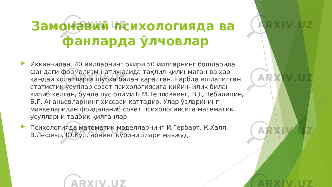 Замонавий психологияда ва фанларда ўлчовлар  Иккинчидан, 40 йилларнинг охири 50 йилларнинг бошларида фандаги формализм натижасида таҳлил қилинмаган ва ҳар қандай ҳолатларга шубҳа билан қаралган. Ғарбда ишлатилган статистик усуллар совет психологиясига қийинчилик билан кириб келган, бунда рус олими Б.М.Тепловнинг, В.Д.Небилицин, Б.Г. Ананьевларнинг ҳиссаси каттадир. Улар ўзларининг мавқеларидан фойдаланиб совет психологиясига математик усулларни тадбиқ қилганлар.  Психологияда математик моделларнинг И.Гербарт, К.Халл, В.Лефевр, Ю.Кулларнинг кўринишлари мавжуд. 