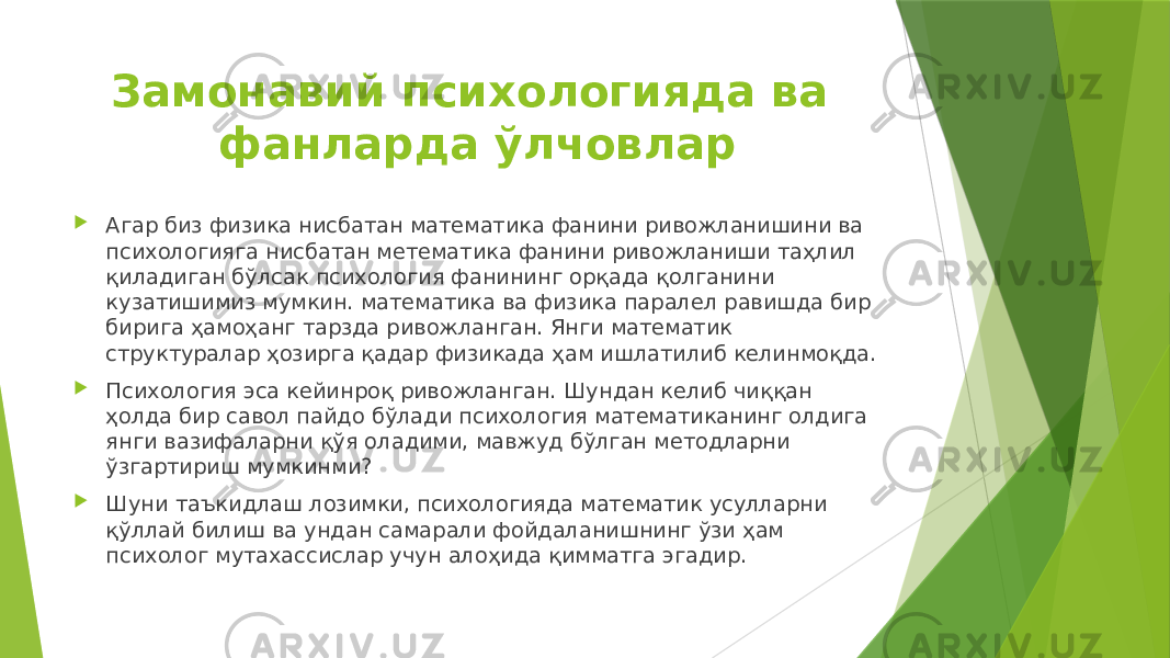 Замонавий психологияда ва фанларда ўлчовлар  Агар биз физика нисбатан математика фанини ривожланишини ва психологияга нисбатан метематика фанини ривожланиши таҳлил қиладиган бўлсак психология фанининг орқада қолганини кузатишимиз мумкин. математика ва физика паралел равишда бир бирига ҳамоҳанг тарзда ривожланган. Янги математик структуралар ҳозирга қадар физикада ҳам ишлатилиб келинмоқда.  Психология эса кейинроқ ривожланган. Шундан келиб чиққан ҳолда бир савол пайдо бўлади психология математиканинг олдига янги вазифаларни қўя оладими, мавжуд бўлган методларни ўзгартириш мумкинми?  Шуни таъкидлаш лозимки, психологияда математик усулларни қўллай билиш ва ундан самарали фойдаланишнинг ўзи ҳам психолог мутахассислар учун алоҳида қимматга эгадир. 