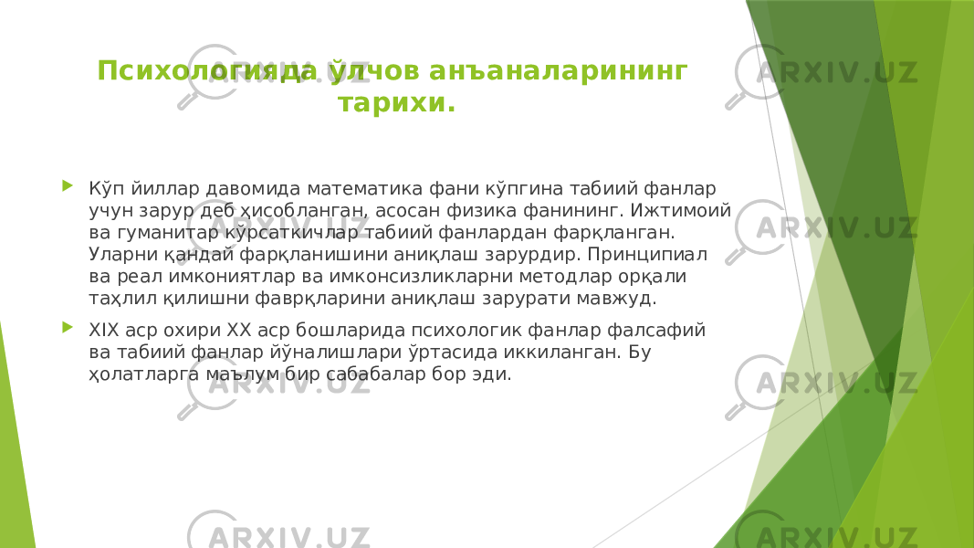 Психологияда ўлчов анъаналарининг тарихи.  Кўп йиллар давомида математика фани кўпгина табиий фанлар учун зарур деб ҳисобланган, асосан физика фанининг. Ижтимоий ва гуманитар кўрсаткичлар табиий фанлардан фарқланган. Уларни қандай фарқланишини аниқлаш зарурдир. Принципиал ва реал имкониятлар ва имконсизликларни методлар орқали таҳлил қилишни фаврқларини аниқлаш зарурати мавжуд.  XIX аср охири ХХ аср бошларида психологик фанлар фалсафий ва табиий фанлар йўналишлари ўртасида иккиланган. Бу ҳолатларга маълум бир сабабалар бор эди. 