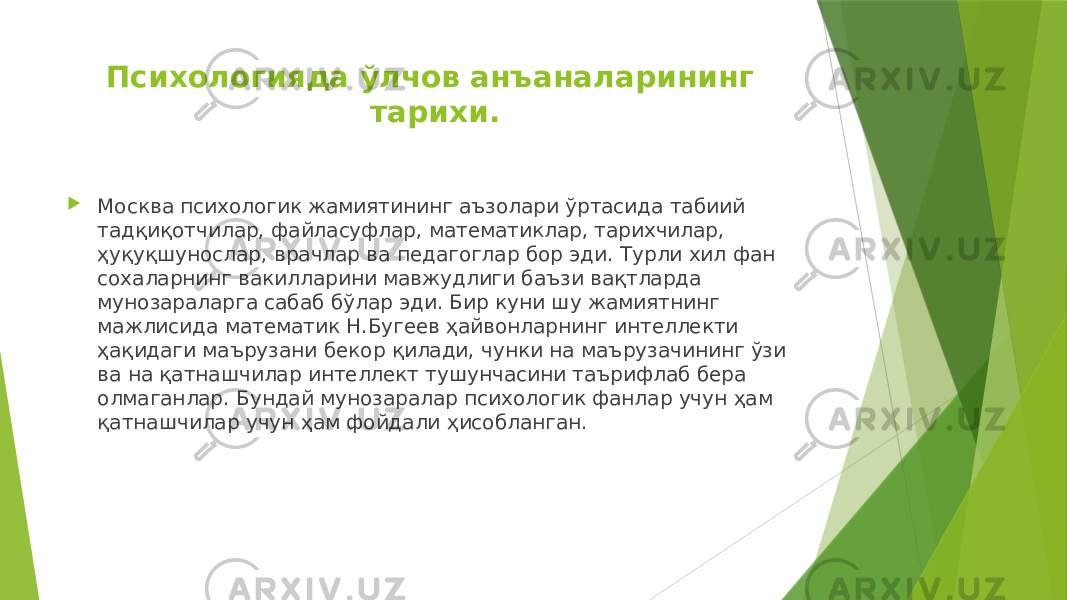 Психологияда ўлчов анъаналарининг тарихи.  Москва психологик жамиятининг аъзолари ўртасида табиий тадқиқотчилар, файласуфлар, математиклар, тарихчилар, ҳуқуқшунослар, врачлар ва педагоглар бор эди. Турли хил фан сохаларнинг вакилларини мавжудлиги баъзи вақтларда мунозараларга сабаб бўлар эди. Бир куни шу жамиятнинг мажлисида математик Н.Бугеев ҳайвонларнинг интеллекти ҳақидаги маърузани бекор қилади, чунки на маърузачининг ўзи ва на қатнашчилар интеллект тушунчасини таърифлаб бера олмаганлар. Бундай мунозаралар психологик фанлар учун ҳам қатнашчилар учун ҳам фойдали ҳисобланган. 